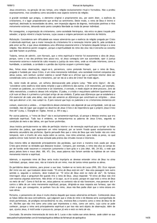 19/08/13 Manual de Apologética
www.padrechrystianshankar.com.br/novo/apologetica-defesa-da-fe/manual-de-apologetica 14/35
Jesus encontrara, na geração de seu tempo, uma religião exclusivamente ritual e formalista. Não a proibiu
expressamente, mas considerou como secundário esse aspecto externo da religião.
A grande novidade que pregou, o elemento original e propriamente seu, por assim dizer, a essência do
cristianismo, é o lugar preponderante que atribui ao sentimento. Deste modo, o reino de Deus é íntimo e
espiritual, destinado às necessidades da alma, sem imposição alguma de dogmas, instituições positivas e ritos
meramente externos, deixando neste ponto completa liberdade ao modo de pensar individual.
Por conseguinte, a organização do cristianismo, como sociedade hierárquica, não entra no plano traçado pelo
salvador; a Igreja visível é criação humana, cujas causas e origens pertencem ao domínio da história.
Refutação. Concedemos sem dificuldade aos nossos adversários que a essência da religião pregada por Cristo
é sobretudo espiritual, que a maior inovação do cristianismo foi a renovação interior pela fé, pela caridade e
pelo amor ao Pai, e que Jesus estabeleceu uma diferença essencial entre o farisaísmo daquele tempo e a nova
religião. Não devemos porém exagerar, porque a espiritualidade do reino dos céus não é estranha ao conceito
que dele faziam os profetas.
Todavia, temos de admitir, com Harnack, que o reino espiritual e interior foi exatamente a obra de Jesus;
porque, como a voz dos profetas teve pouco eco, só Jesus conseguiu com sua autoridade, opor à justiça
meramente externa e material do culto mosaico a justiça do novo reino, onde as virtudes interiores, como a
humildade, a castidade, a caridade e o perdão das injúrias ocupam o primeiro lugar.
Mas, feitas essas observações, seguir-se-á, porventura, como pretende Harnack, que o reino de Deus,
pregado e fundado por Jesus Cristo, é um reino meramente individual, uma sociedade invisível compostas das
almas justas, sem nenhum caráter coletivo e social? Poder-se-á afirmar que a perfeição interior deve ser
considerada como a essência do cristianismo, por ser ela só a obra de Cristo? De modo algum.
Há, neste modo de pensar, um sofisma desmascarado pelo próprio Loisy: “Não seria lógico", diz ele,
"considerar como essência total duma religião o que a diferencia das outras. A fé monoteísta, por exemplo,
é comum ao judaísmo, ao cristianismo e ao islamismo, e contudo, e modo algum se deve procurar, fora da
idéia monoteísta, a essência dessas três religiões. O judeu, o cristão e muçulmano admitem igualmente que
a fé num só Deus é o primeiro e principal artigo de seu símbolo. É pelas suas diferenças que se estabelece o
fim essencial de cada uma delas, mas não são somente as diferenças que constituem as religiões... Jesus
não quis destruir a lei, mos cumpri-la. É pois natural que haja no judaísmo e no cristianismo elementos em
comum, essenciais a ambos... A importância desses elementos não depende de sua antiguidade, nem da sua
novidade, mas do lugar que ocupam na doutrina de Jesus Cristo e da importância que o próprio Jesus Cristo
lhes dá” (Loisy, L´Évangile et l´Église, Introd. p. XVI e seg.).
Por outras palavras, o “reino de Deus” não e exclusivamente espiritual, só porque o Messias ensinou que era
sobretudo espiritual. Tudo isso é evidente, se interpretarmos as palavras de Jesus Cristo, segundo as
condições do meio e das idéias, em que foram proferidas.
Jesus insistia particularmente na idéia de perfeição interior e de renovação espiritual para corrigir os falsos
conceitos dos judeus, que esperavam um reino temporal, por se terem fixado quase exclusivamente no
elemento secundário das profecias. Queria persuadir-lhes que o reino de Deus que veio fundar não era reino
temporal, nem o triunfo de uma nação sobre as outras, mas reino universal, para todos os povos, no qual
poderia entrar todo homem de boa vontade pela prática das virtudes morais e interiores.
Essa mesma idéia se depreende principalmente das parábolas, que eram a maneira mais usada por Jesus
Cristo para ensinar as verdades que desejava inculcar. Compara, por exemplo, o reino dos céus ao campo do
pai de família onde nasceram e cresceram juntamente o bom grão e o joio (Mat. XIII, 24-30), a rede que
pesca peixes bons e maus (Mat. XIII, 47). Ora, essas palavras não fariam sentido na hipótese de um reino
meramente interior e espiritual.
Ademais, a expressão reino de Deus seria muito imprópria se devesse entender reino de Deus na alma
individual; porque, nesse caso, não se trataria de um reino, mas de tantos reinos quantas as almas.
Os partidários desse sistema, para provar a sua tese, fundam-se no texto de Lucas (XVII, 20): Ecce regnum
Dei intra vos est, que traduzem deste modo: “O reino de Deus está em vós”. Mas esta passagem tem outro
sentido e, segundo o contexto, deve traduzir-se: “O reino de Deus está no meio de vós”. Os fariseus
interrogam Jesus e perguntam-lhe quando virá o reino de Deus. Jesus responde: “O reino de Deus não virá
com mostras algumas exteriores. Não dirão: ei-lo aqui, ou ei-lo acolá; porque eis aqui está o reino de Deus
no meio de vós”. Como é fácil de ver, estas palavras no contexto não só não favorecem, mas parecem até ir
contra a idéia de um reino meramente espiritual; porque, dirigindo-se essa resposta aos fariseus, que não
criam e que, por conseguinte, se punham fora do reino, Jesus não lhes podia dizer que o reino estava em
suas almas.
Portanto, o pensamento de Jesus é muito diverso daquele que nossos adversários atribuem. Conhecendo Jesus
as falsas idéias dos seus contraditores, que julgavam que a vinda do reino e do Messias seria acompanhada de
sinais portentosos, de prodígios extraordinários no céu, ensinava-lhes a maneira como o reino de Deus há de
vir. Diz-lhes que não virá como uma coisa que impressiona a vista, como um astro, cujo curso se pode
conhecer, porque o reino será principalmente espiritual e por isso não será objeto de observação. Além de
que, ajunta Jesus, é inútil andar e procura-lo, porque já veio e está no meio de vós.
Conclusão. Da genuína interpretação do texto de S. Lucas e das razões que antes demos, pode coligir-se que
 