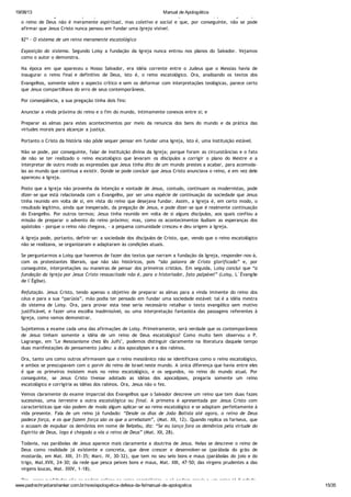 19/08/13 Manual de Apologética
www.padrechrystianshankar.com.br/novo/apologetica-defesa-da-fe/manual-de-apologetica 15/35
Conclusão. Da genuína interpretação do texto de S. Lucas e das razões que antes demos, pode coligir-se que
o reino de Deus não é meramente espiritual, mas coletivo e social e que, por conseguinte, não se pode
afirmar que Jesus Cristo nunca pensou em fundar uma Igreja visível.
§2º - O sistema de um reino meramente escatológico
Exposição do sistema. Segundo Loisy a fundação da Igreja nunca entrou nos planos do Salvador. Vejamos
como o autor o demonstra.
Na época em que apareceu o Nosso Salvador, era idéia corrente entre o Judeus que o Messias havia de
inaugurar o reino final e definitivo de Deus, isto é, o reino escatológico. Ora, analisando os textos dos
Evangelhos, somente sobre o aspecto crítico e sem os deformar com interpretações teológicas, parece certo
que Jesus compartilhava do erro de seus contemporâneos.
Por conseqüência, a sua pregação tinha dois fins:
Anunciar a vinda próxima do reino e o fim do mundo, intimamente conexos entre si; e
Preparar as almas para estes acontecimentos por meio da renuncia dos bens do mundo e da prática das
virtudes morais para alcançar a justiça.
Portanto o Cristo da história não pôde sequer pensar em fundar uma Igreja, isto é, uma instituição estável.
Não se pode, por conseguinte, falar de instituição divina da Igreja; porque foram as circunstâncias e o fato
de não se ter realizado o reino escatológico que levaram os discípulos a corrigir o plano do Mestre e a
interpretar de outro modo as expressões que Jesus tinha dito de um mundo prestes a acabar, para acomoda-
las ao mundo que continua a existir. Donde se pode concluir que Jesus Cristo anunciava o reino, e em vez dele
apareceu a Igreja.
Posto que a Igreja não provenha da intenção e vontade de Jesus, contudo, continuam os modernistas, pode
dizer-se que está relacionada com o Evangelho, por ser uma espécie de continuação da sociedade que Jesus
tinha reunido em volta de si, em vista do reino que desejava fundar. Assim, a Igreja é, em certo modo, o
resultado legítimo, ainda que inesperado, da pregação de Jesus, e pode dizer-se que é realmente continuação
do Evangelho. Por outros termos; Jesus tinha reunido em volta de si alguns discípulos, aos quais confiou a
missão de preparar o advento do reino próximo; mas, como os acontecimentos iludiam as esperanças dos
apóstolos - porque o reino não chegava, - a pequena comunidade cresceu e deu origem a Igreja.
A Igreja pode, portanto, definir-se: a sociedade dos discípulos de Cristo, que, vendo que o reino escatológico
não se realizava, se organizaram e adaptaram às condições atuais.
Se perguntarmos a Loisy que havemos de fazer dos textos que narram a fundação da Igreja, responder-nos-á,
com os protestantes liberais, que não são históricos, pois “são palavra de Cristo glorificado” e, por
conseguinte, interpretações ou maneiras de pensar dos primeiros cristãos. Em seguida, Loisy conclui que “a
fundação da Igreja por Jesus Cristo ressuscitado não é, para o historiador, fato palpável” (Loisy, L´Évangile
de l´Église).
Refutação. Jesus Cristo, tendo apenas o objetivo de preparar as almas para a vinda iminente do reino dos
céus e para a sua “parúsia”, mão podia ter pensado em fundar uma sociedade estável: tal é a idéia mestra
do sistema de Loisy. Ora, para provar esta tese seria necessário retalhar o texto evangélico sem motivo
justificável, e fazer uma escolha inadmissível, ou uma interpretação fantasista das passagens referentes à
Igreja, como vamos demonstrar.
Sujeitemos a exame cada uma das afirmações de Loisy. Primeiramente, será verdade que os contemporâneos
de Jesus tinham somente a idéia de um reino de Deus escatológico? Como muito bem observou o P.
Lagrange, em "Le Messianisme chez lês Juifs", podemos distinguir claramente na literatura daquele tempo
duas manifestações do pensamento judeu: a dos apocalipses e a dos rabinos.
Ora, tanto uns como outros afirmavam que o reino messiânico não se identificava como o reino escatológico,
e ambos se preocupavam com o porvir do reino de Israel neste mundo. A única diferença que havia entre eles
é que os primeiros insistem mais no reino escatológico, e os segundos, no reino do mundo atual. Por
conseguinte, se Jesus Cristo tivesse adotado as idéias dos apocalipses, pregaria somente um reino
escatológico e corrigiria as idéias dos rabinos. Ora, Jesus não o fez.
Vemos claramente do exame imparcial dos Evangelhos que o Salvador descreve um reino que tem duas fazes
sucessivas, uma terrestre a outra escatológica ou final. A primeira é apresentada por Jesus Cristo com
características que não podem de modo algum aplicar-se ao reino escatológico e se adaptam perfeitamente à
vida presente. Fala de um reino já fundado: “Desde os dias de João Batista até agora, o reino de Deus
padece força, e os que fazem força são os que a arrebatam”, (Mat. XII, 12). Quando replica os fariseus, que
o acusam de expulsar os demônios em nome de Belzebu, diz: “Se eu lanço fora os demônios pela virtude do
Espírito de Deus, logo é chegado a vós o reino de Deus” (Mat. XII, 28).
Todavia, nas parábolas de Jesus aparece mais claramente a doutrina de Jesus. Nelas se descreve o reino de
Deus como realidade já existente e concreta, que deve crescer e desenvolver-se (parábola do grão de
mostarda, em Mat. XIII, 31-35; Marc. IV, 30-32), que tem no seu seio bons e maus (parábolas do joio e do
trigo, Mat.XVII, 24-30; da rede que pesca peixes bons e maus, Mat. XIII, 47-50; das virgens prudentes a das
virgens loucas, Mat. XXIV, 1-18).
Ora, essas qualidades não se podem aplicar ao reino escatológico, e só podem convir a um reino já fundado,
 