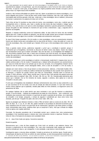 19/08/13 Manual de Apologética
www.padrechrystianshankar.com.br/novo/apologetica-defesa-da-fe/manual-de-apologetica 16/35
Ora, essas qualidades não se podem aplicar ao reino escatológico, e só podem convir a um reino já fundado,
suscetível de se adaptar e de aperfeiçoar, que sirva de preparação a outra forma de reino onde a escolha já
está feita, no qual só o bom grão, os bons peixes e as virgens prudentes terão entrada e do qual o joio os
peixes maus e as virgens loucas serão escolhidos.
Instância. Não teríamos dificuldade em admitir tudo isso, dizem os partidários do sistema escatológico, se os
textos alagados para provar o reino de Deus neste mundo fossem autênticos. Mas não o são; porque foram
intercalados pela primitiva geração cristã que, vendo que o reino escatológico não se realizava, procuraram
harmonizar o pensamento e as palavras de Jesus com os fatos.
Todo crítico de boa fé reconhece as duas séries de textos, uma escatologia e outra não, e admite que são
incompatíveis entre si. Devemos, pois, fazer a escolha dos dois textos das duas tradições e indagar qual a
primitiva. Ora, tudo nos leva a crer que só a série escatológica representa o genuíno pensamento do Salvador,
porque não podia ter sido inventada no momento em que os fatos a desmentiam. Logo, a segunda série é
posterior ao Evangelho.
Resposta. A objeção modernista carece de fundamento sólido. As duas séries de textos não são novidade
alguma para nós, e todos os católicos as admitem; mas daí não se pode concluir que se excluam mutuamente.
Não haverá acaso meio algum de as conciliar? A dificuldade está exatamente neste ponto.
Se Jesus Cristo tivesse anunciado o fim do mundo e o reino escatológico, como um acontecimento iminente,
haveria sem dúvida motivo para contradição entre as duas séries de textos, e Jesus não podia ser o autor da
série não escatológica. Mas, será verdade que o Salvador afirme que o reino escatológico devia realizar-se em
breve?
Posta a questão nestes termos, poderemos responder a priori que a conciliação é possível; porque é
inadmissível que os Evangelistas, escrevendo os discursos do Senhor tantos anos depois, fossem tão ineptos
que introduzissem textos que os vinham contradizer. Mas uma das duas: ou os Evangelistas são fidedignos ou
não. Na primeira hipótese foram fiéis, e neste caso só teríamos uma série de textos. Na segunda hipótese,
porque não suprimiram e série escatológica, visto que era desmentida pelos acontecimentos, deixando apenas
a série não escatológica?
Será acaso verdade que a série escatológica só admite a interpretação modernista? A resposta levar-nos-ia à
celebre profecia sobre o fim do mundo. É impossível que a redação tenha sido posterior aos acontecimentos,
por causa do enredo dos fatos e da confusão que se nota nas narrações. Se os Evangelistas tivessem escrito
depois da ruína de Jerusalém, teriam distinguido melhor, entre a ruína de Jerusalém e o fim do mundo, e
indicado com maior clareza o fato de que davam os sinais precursores. Ademais, o historiador Eusébio (Hist.
Ecl. III, 5, 3) diz-nos que os cristãos da Judéia se lembraram da predição de Jesus quando viram aproximar-se
os Romanos, e fugiram em grande número para Pela da Transjordânia, evitando assim os horrores da
invasão. É inútil, portanto, insistir. Basta recordar que a frase de Jesus “esta geração não passará antes que
todas estas coisas se cumpram" (Mat. XXIV, 34; Marc. XIII, 30; Luc. XXI. 32), invocada pelos adversários para
provar que o Salvador cria no fim iminente do mundo, segundo o contexto, deve aplicar-se à ruína de
Jerusalém e do povo judeu.
É certo que os Evangelistas não estabelecem distinção suficientemente clara entre as duas catástrofes a que
as suas narrativas do fim do mundo e da ruína do templo são faltas de precisão. E é por esse motivo que
muitos críticos julgaram que os apóstolos, levados pelas idéias do meio ambiente, se enganaram acerca do
pensamento de Jesus.
Em qualquer hipótese não se pode admitir que Jesus cometesse o erro que lhe imputam os adversários;
porque, é fora de dúvida, - cingindo-nos simplesmente aos dados da crítica literária, - que a catástrofe, cuja
realização Jesus anunciava como iminente e à qual havia de assistir a geração de seu tempo, era a destruição
de Jerusalém e do templo; porquanto, o tempo da segunda é considerado por Jesus como muito mais
afastado, pois diz que “ninguém lhe sabe o dia nem a hora" (Mat. XXIV, 36).
Quanto às passagens que declaram iminente a vinda o Filho do homem sobre as nuvens do céu (Mat. XVI, 28;
XXVI, 64; Marc. IX, 1; Luc. IX, 27; XXII, 69), podem entender-se da predição do admirável incremento que o
reino messiânico teria em breve e do qual havia de ser testemunha a geração a que Nosso Senhor se dirigia.
Assim interpretados esses textos, podemos dizer que se cumpriram à letra, visto que a difusão da religião
cristã se operou com rapidez admirável.
Conclusão. Da discussão precedente não é temeridade concluir que o sistema dum reino exclusivamente
escatológico é tão inaceitável quanto o sistema dum reino meramente interior e espiritual. Portanto, Jesus
tinha em vista a formação de uma Igreja como sociedade visível.
Art. II. - Jesus Cristo fundo uma Igreja. Caracteres essenciais
Estado da questão
Demonstramos que o reino de Deus pregado por Cristo inclui um período a que podemos chamar fase
terrestre e preparatória do reino escatológico. Ora, esse reino compreende todos aqueles que admitem a
doutrina ensinada por Jesus e, por conseguinte, é uma sociedade, a que damos o nome de Igreja.
Investiguemos agora a natureza dessa sociedade. Compõe-se porventura de membros iguais, ficando assim a
interpretação da doutrina de Cristo ao arbítrio do juízo individual, ou está hierarquicamente constituída, isto
é, composta de dois grupos distintos, um que ensina e governa, e outro que é ensinado e governado? Instituiu
 