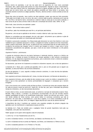 19/08/13 Manual de Apologética
www.padrechrystianshankar.com.br/novo/apologetica-defesa-da-fe/manual-de-apologetica 18/35
sentido restrito de assembléia, e por isso não pode servir de argumento em favor duma autoridade
hierárquica. Bem, palavra Igreja pode prestar-se a duas interpretações. Segundo as regras a hermenêutica,
porém, todo texto obscuro deve ser interpretado conforme os lugares paralelos mais claros. Ora, não há
dúvida que nos outros textos, que tratam dos poderes concedidos por Nosso Senhor à sua Igreja, esta
concessão estende-se somente ao colégio apostólico. Portanto, devemos atribuir o mesmo sentido ao texto de
Mateus.
Poucos dias antes da Ascensão, Jesus conferiu aos doze apóstolos o poder que antes ele tinha prometido:
“Todo poder me foi dado no céu e na terra; ide, pois, e ensinai todas as gentes, batizando-as em nome do
Pai e do Filho e do Espírito Santo, ensinando-as a observar todas as coisas que eu vos tenho ordenado, e
estai certos de que eu estou convosco todos os dias até a consumação dos séculos" (Mat. XXVIII, 19, 20).
Deste modo, Jesus comunicou aos apóstolos o poder:
De ensinar: “Ide e ensinai todos os povos”;
De santificar, pelos ritos instituídos para esse fim e, em particular pelo batismo;
De governar, uma vez que os apóstolos ao de ensinar o mundo a observar tudo o que Jesus mandou.
Objetam os racionalistas que esta passagem não tem valor algum, sob pretexto que as palavras e ações de
Cristo ressuscitado não podem ser comprovadas pelo historiador.
É evidente o preconceito racionalista. Se a Ressurreição pode demonstrar-se como fato histórico e como uma
realidade de que os apóstolos alcançaram a certeza, o propósito de rejeitar as palavras de Cristo ressuscitado,
atinge a própria ressurreição. Além de que, as palavras de Cristo ressuscitado estão de tal modo conexas com
as palavras da promessa que impugnar umas é o mesmo que impugnar as outras, e negar umas é tornar
inexplicável o procedimento dos apóstolos, que após a morte do seu mestre reivindicaram os três poderes
mencionados.
Argumento histórico - preliminares:
A questão da instituição divina de uma Igreja hierárquica é sobretudo histórica; porque se a história nos
mostrasse que a fundação da Igreja foi posterior aos tempos apostólica e obra somente circunstâncias
acidentais, em vão alegaríamos argumentos escriturísticos, pois os adversários teriam o direito de considerar
os textos evangélicos como interpolações.
Os documentos, que servem de fundamento ao estudo do cristianismo nascente, são os Atos dos Apóstolos e
as Epístolas de S. Paulo; para o período pós-apostólico (isto é, para as três gerações que se seguem aos
apóstolos), as obras dos Padres e dos escritores eclesiásticos.
Os Atos dos Apóstolos: S. Lucas, segundo a tradição universal e constante, é o autor dos Atos dos Apóstolos.
Esta tradição funda-se:
Num argumento extrínseco (testemunhos de S. Ireneu, do cânon de Muratori, de Clemente de Alexandria), e
Num argumento intrínseco, pois da análise da obra concluiu-se que o autor era médico e companheiro de S.
Paulo e que os Atos apresentam as mesmas particularidades de linguagem e composição que o terceiro
Evangelho.
Como o livro termina com a primeira prisão de Paulo em Roma, é provável que tenha sido composto depois de
ter saído do cárcere e antes da morte de S. Paulo (67). Os Atos são, pois, para o historiador dos primeiros
tempos do cristianismo, um dos mais preciosos documentos.
O autor refere os fatos, já como testemunha ocular, já conforme a narração de testemunhos oculares: Paulo,
Barnabé, Filipe e Marcos. A precisão e os pormenores circunstanciados com que são narrados afastam
qualquer possibilidade de lenda ou de amplificações tendenciosas. Quanto aos discursos que contém, foram
sem dúvida colhidos de fontes escritas, como parece indicar os numerosos aramaísmos que nele se
encontram. Por outro lado, a sinceridade de S. Lucas não é suspeita, e os críticos racionalistas só põe de
parte o que se opõe à sua tese, isto é, os milagres e alguns discursos por causa de seu alcance doutrinal.
A importância dos Atos é manifesta por conterem uma exposição completa da primeira pregação dos
apóstolos e por nos manifestarem a organização da Igreja primitiva.
As Epístolas de S. Paulo são também para o apologista fontes de grande importância tanto pela sua
antiguidade, como pelo valor documentário.
Podem agrupar-se em quatro séries segundo a data de composição:
1.a série: Ep. I e II aos Tessalonicenses (ano de 51);
2.a série: As Epístolas maiores, I e II aos Coríntios, aos Gálatas e aos Romanos (56, 57);
3.a série: As Epístolas escritas na prisão aos Filipenses, aos Efésios, aos Colossenses e a Filémon (61,62);
4.a série: As Epístolas pastorais I e II a Timóteo e a Tito (62).
A autenticidade das três primeiras séries é admitida pelos próprios racionalistas.
 