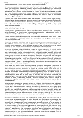 19/08/13 Manual de Apologética
www.padrechrystianshankar.com.br/novo/apologetica-defesa-da-fe/manual-de-apologetica 19/35
A autenticidade das três primeiras séries é admitida pelos próprios racionalistas.
Em muitos lugares dos Atos dos Apóstolos fala-se de “carismas”. Carismas (grego “charis” e “charisma”,
graça, dom, favor) são dons sobrenaturais concedidos pelo Espírito Santo para a propagação do cristianismo e
para o bem geral da Igreja nascente. São manifestações extraordinárias do Espírito Santo e por vezes
desordenadas, como o dom das línguas ou glossolalia, que consistia em louvar a Deus numa língua estranha e
com ares de exaltação e entusiasmo (leia-se a este propósito I Cor. XIV). Os carismas mais apreciados era o
dom dos milagres e o das profecias; mas todos eles eram sempre sinais divinos que tinham por fim confirmar
a primeira pregação do Evangelho.
Exporemos, sem sair do campo da história, as duas tese, racionalista e católica, acerca da origem da Igreja.
A primeira, a que damos o título geral da racionalista, é também defendida pelos historiadores protestantes,
ortodoxos ou liberais e pelos modernistas. Damos aqui um resumo, o mais objetivo possível, da exposição
feita por A. Sabatier ("Les Religions d´autorité et la Religion de l´espirit", pág. 47-83, 4.ª edição) que é
melhor que existe em francês.
A tese racionalista - Origem da Igreja
A fundação duma Igreja hierárquica não podia ter sido obra de Jesus. “Nem a quis nem a podia prever,
porque pensava que a sua vinda coincidiria com o fim do mundo; portanto, o desenvolvimento histórico do
cristianismo estava fora do âmbito da sua missão messiânica”.
Como os apóstolos “estavam sempre à espera da volta triunfante de Jesus sobre as nuvens do céu”, viviam
“numa exaltação febril”, considerando-se como estrangeiros e peregrinos, que "passam sem se preocupar
com uma fundação perdurável”.
As primeiras comunidades de discípulos de Cristo não formavam, portanto, uma sociedade hierárquica. “Os
dons individuais (carismas) eram concedidos pelo Espírito Santo a diversos membros da comunidade cristã,
consoante as necessidades. Era o Espírito Santo que, operando em cada indivíduo, determinava as vocações
e conferia aos fiéis, conforme a sua capacidade ou zelo, ministérios e ofícios provisórios”.
As primeiras comunidades cristãs, compostas ao princípio “de membros iguais entre si, distintos somente
pela variedade dos dons do Espírito”, tornaram-se com o tempo “corpos organizados, igrejas verdadeiras,
que se desenvolveram, tomando fisionomias diferentes, segundo a diversidade dos meios geográficos e
sociais. As assembléias dos cristãos na Palestina e na Transjordânia imitam as sinagogas dos judeus... No
Ocidente tomam a fisionomia dos colégios, ou associações pagãs, muito numerosas nessa época nas cidades
gregas. Todavia, as associações cristãs dispersas pelo império mantém entre si relações freqüentes... É pois
natural que tenham tido desde o começo consciência nítida da sua unidade espiritual e que tenha surgido
nas casas do Apóstolo da gentes a idéia da Igreja de Deus, - ou de Cristo, - una e universal, acima das
igrejas particulares e locais... A unidade ideal da Igreja tenderá a tornar-se uma realidade visível, pela
unidade de governo, de culto e de disciplina”.
Pra se operar essa unidade “faltam ainda duas condições necessárias. Primeiramente é preciso que as
cristandades particulares encontrem um centro fixo, à volta do qual se reúnam. Em segundo lugar importa
que se estabeleçam uma regra dogmática e um princípio de autoridade com que possam vencer todas as
heresias e todas as resistências”. Essas duas condições efetuaram-se do seguinte modo: Após a destruição de
Jerusalém “a cristandade greco-romana buscou um novo centro à volta do qual se pudessem agrupar. As
hesitações não podiam ser longas. As Igrejas de Antioquia, Éfeso e Alexandria, as mais importantes dos
tempos apostólicos, eram mais ou menos iguais na autoridade que exerciam nas comunidades das
respectivas regiões. Mas havia uma cidade que sobressaia sobre todas as demais e que tinha importância
universal. Era Roma, e cidade eterna e sagrada... A capital do império estava, portanto, indicada de
antemão para capital da cristandade”. Está realizada a primeira condição: o centro fixo, princípio da
unidade hierárquica.
Numerosas seitas, entre outras, as grandes heresias do gnosticismo e do montanismo, que apareceram
respectivamente pelos anos 130 e 160, realizaram a segunda condição; porque “procurou-se e descobriu-se o
meio de opor a todas a objeções uma espécie de declinatório, ou questão prévia, mais eficaz do que a
refutação das heresias, porque as executava logo ao nascer. Esse meio consistia na profissão de fé
apostólica, num símbolo universal e popular, que constituído como lei na Igreja, excluía do seu seio, sem
discussão nenhuma, todos aqueles que se recusavam a aceitá-lo. Foi esta a “regra de fé”, a que se chamou
símbolo dos apóstolos, redigido pela primeira vez na Igreja de Roma, entre os anos de 150 e 160”. A partir
deste momento ficou fundado o catolicismo dotado de governo episcopal e da regra de fé externa.
Resumindo: o cristianismo, no começo, era uma “religião de espírito”, tendo como única regra de fé os
carismas, isto é, as inspirações individuais do Espírito Santo. Não tinha hierarquia nem sociedade visível. Não
era independente das sociedades judaicas, nem das sociedades pagãs, e só conseguiu ser religião de
autoridade, com hierarquia própria, 120 ou 150 anos depois de Jesus Cristo, cerca dos fins do século II, no
tempo de S. Ireneu e do papa S. Vitor. Entre a morte de Jesus e a constituição católica da Igreja, há um
período intermediário, em que não existiam organizações de qualquer espécie e que pode designar-se com o
nome de época pré-católica do cristianismo. Daí se segue que a Igreja Católica não é de instituição divina. A
fundação, o desenvolvimento e as vicissitudes de sua história explicam-se plenamente pelo concurso de
circunstâncias humanas. Só depois da Igreja estabelecer a sua infalibilidade... procurou justificar
teoricamente o que já tinha se realizado na prática. O dogma só consagrou o que passara à prática no
primeiro ou nos dois primeiros séculos.
 