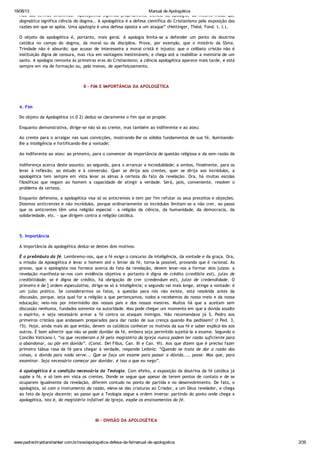 19/08/13 Manual de Apologética
www.padrechrystianshankar.com.br/novo/apologetica-defesa-da-fe/manual-de-apologetica 2/35
Não são termos sinônimos. "Apologética significa propriamente ciência da apologia, do mesmo modo que
dogmática significa ciência do dogma.. A apologética é a defesa científica do Cristianismo pela exposição das
razões em que se apóia. Uma apologia é uma defesa oposta a um ataque” (Hettinger, Théol. Fond. t. I.).
O objeto da apologética é, portanto, mais geral. A apologia limita-se a defender um ponto da doutrina
católica no campo do dogma, da moral ou da disciplina. Prova, por exemplo, que o mistério da SSma.
Trindade não é absurdo; que acusar de interesseira a moral cristã é injusto; que o celibato cristão não é
instituição digna de censura, mas rica em vantagens inestimáveis; e chega até a reabilitar a memória de um
santo. A apologia remonta às primeiras eras do Cristianismo; a ciência apologética aparece mais tarde, e está
sempre em via de formação ou, pelo menos, de aperfeiçoamento.
II - FIM E IMPORTÂNCIA DA APOLOGÉTICA
4. Fim
Do objeto da Apologética (n.0 2) deduz-se claramente o fim que se propõe.
Enquanto demonstrativa, dirige-se não só ao crente, mas também ao indiferente e ao ateu:
Ao crente para o arraigar nas suas convicções, mostrando-lhe os sólidos fundamentos de sua fé, iluminando-
lhe a inteligência e fortificando-lhe a vontade;
Ao indiferente ao ateu: ao primeiro, para o convencer da importância de questão religiosa e da sem-razão da
indiferença acerca deste assunto; ao segundo, para o arrancar a incredulidade; a ambos, finalmente, para os
levar à reflexão, ao estudo e à conversão. Quer se dirija aos crentes, quer se dirija aos incrédulos, a
apologética tem sempre em vista levar as almas à certeza do fato da revelação. Ora, há muitas escolas
filosóficas que negam ao homem a capacidade de atingir a verdade. Será, pois, conveniente, resolver o
problema da certeza.
Enquanto defensiva, a apologética visa só os anticrentes e tem por fim refutar os seus preceitos e objeções.
Dizemos anticrentes e não incrédulos, porque ordinariamente os incrédulos limitam-se a não crer, ao passo
que os anticrentes têm uma religião especial - a religião da ciência, da humanidade, da democracia, da
solidariedade, etc. - que dirigem contra a religião católica.
5. Importância
A importância da apologética deduz-se destes dois motivos:
É o preâmbulo da fé. Lembremo-nos, que a fé exige o concurso da inteligência, da vontade e da graça. Ora,
a missão da Apologética é levar o homem até o limiar da fé, torna-la possível, provando que é racional. As
provas, que o apologista nos fornece acerca do fato da revelação, devem levar-nos a formar dois juízos: a
revelação manifesta-se-nos com evidência objetiva e portanto é digna de crédito (credibile est), juízo de
credibilidade; se é digna de crédito, há obrigação de crer (credendum est), juízo de credendidade. O
primeiro é de ] ordem especulativa, dirige-se só à inteligência; o segundo vai mais longe, atinge a vontade: é
um juízo prático. Se considerarmos os fatos, a questão para nós não existe, está resolvida antes da
discussão, porque, seja qual for a religião a que pertençamos, todos a recebemos do nosso meio e da nossa
educação; veio-nos por intermédio dos nossos pais e dos nossos mestres. Muitos há que a aceitam sem
discussão nenhuma, fundados somente na autoridade. Mas pode chegar um momento em que a dúvida assalte
o espírito, e seja necessário armar a fé contra os ataques inimigos. Não recomendava já S. Pedro aos
primeiros cristãos que andassem preparados para dar razão de sua crença quando lha pedissem? (I Ped. 3,
15). Hoje, ainda mais do que então, devem os católicos conhecer os motivos da sua fé e saber explicá-los aos
outros. É bom advertir que não se pode duvidar da fé, embora seja permitido sujeitá-la a exame. Segundo o
Concílio Vaticano I, “os que receberam a fé pelo magistério da Igreja nunca podem ter razão suficiente para
a abandonar, ou pôr em dúvida”. (Const. Dei Filius, Can. III e Can. VI). Aos que dizem que é preciso fazer
primeiro tábua rasa da fé para chegar à verdade, responde Leibniz: “Quando se trata de dar a razão das
coisas, a dúvida para nada serve... Que se faça um exame para passar a dúvida..., passe. Mas que, para
examinar. Seja necessário começar por duvidar, é isso o que eu nego”.
A apologética é a condição necessária da Teologia. Com efeito, a exposição da doutrina da fé católica já
supõe a fé, e só tem em vista os crentes. Donde se segue que apesar de terem pontos de contato e de se
ocuparem igualmente da revelação, diferem contudo no ponto de partida e no desenvolvimento. De fato, o
apologista, só com o instrumento da razão, eleva-se das criaturas ao Criador, a um Deus revelador, e chega
ao fato da Igreja docente; ao passo que a Teologia segue a ordem inversa: partindo do ponto onde chega a
apologética, isto é, do magistério infalível da Igreja, expõe os ensinamentos da fé.
III - DIVISÃO DA APOLOGÉTICA
 