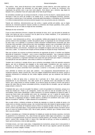 19/08/13 Manual de Apologética
www.padrechrystianshankar.com.br/novo/apologetica-defesa-da-fe/manual-de-apologetica 20/35
Tese católica - Nota. Antes de discutirmos a tese racionalista, convém observar, para evitar equívocos, que
os historiadores católicos não pretendem de modo algum encontrar no começo do cristianismo uma
organização tão perfeita como a que mais tarde adquiriu. Seria desejar que a semente, logo depois de
lançada à terra, produzisse frutos sem passar pelas várias fases da germinação.
Os racionalistas concedem que no começo do século III, e mesmo nos fins do século II, a Igreja possuía já uma
hierarquia e tinha um centro de unidade e um símbolo de fé. A nossa investigação terminará, portanto,
nessa época e mostrará que o fruto sazonado, encontrado pelos historiadores e racionalistas nos fins do século
II, é efeito do desenvolvimento normal da semente lançada à terra nos primeiros anos do cristianismo.
Falando sem metáforas, demonstraremos que não existiu o suposto período pré-católico, que os órgãos
essenciais do cristianismo posterior estavam contidos no cristianismo dos tempos apostólicos. Antes, porém,
examinaremos um por um todos os artigos da tese racionalista.
Refutação da tese racionalista
O que os nossos adversários afirmam a respeito das intenções de Jesus, isto é, que não podia ter pensado em
fundar uma Igreja por esta se encontrar fora do plano da sua missão messiânica, é um preconceito já
refutado que não abordaremos novamente.
Será certo - como levianamente se afirma - que os apóstolos, iludidos pela pregação de Jesus e esperando a
próxima vinda do reino escatológico, também não puderam pensar na organização de uma instituição durável?
Se assim fosse, se os apóstolos e os primeiros cristãos estivessem verdadeiramente convencidos que Jesus
Cristo lhes tinha anunciado a vinda próxima dum reino escatológico, porque é que a comunidade cristã não se
dissolveu quando viu que tinha sido enganado por Jesus? Este raciocínio é tão claro que os próprios
historiadores liberais, como Harnack, reconhecem que o Evangelho era alguma coisa mais do que isso, alguma
coisa nova, a saber, “a criação de uma religião universal fundada na religião do Antigo Testamento”.
Dizer que se devem aos carismas os primeiros elementos da organização da Igreja, é também uma hipótese
destituída de fundamento. É evidente - como o prova a experiência quotidiana - que a inspiração individual
conduz quase sempre à anarquia. É o próprio Renan que o confessa no seu Marc Aurèle: “A profecia livre, os
carismas, a glossolalia e a inspiração individual eram causas mais que suficiente para reduzir o cristianismo
às proporções de uma seita efêmera, como vemos na América e na Inglaterra”.
Também não é conforme à verdade afirmar que as primeiras comunidades cristãs não possuíam autonomia
alguma, que não se distinguiam das sinagogas ou das escolas pagãs. Concedemos que, para suavizar as
transições, se tinham feito mútuas concessões nalguns pontos secundários - as comunidades compostas
exclusivamente de judeus convertidos foram autorizadas a conservar a circuncisão, ao passo que os pagãos
eram admitidos ao batismo sem passar pelo judaísmo - mas propugnamos desassombradamente que o
catolicismo apareceu, desde o primeiro dia, como uma religião completamente distinta da mosaica, porque os
apóstolos reconheciam-se investidos de uma missão religiosa universal, que não receberam dos chefes do
judaísmo.
Portanto, a idéia da Igreja única e universal não é particular de S. Paulo, posto que ocupe lugar
preponderante no seu ensinamento. Essa idéia provém de os apóstolos terem sido discípulos do mesmo
mestre, que a todos ensinou as mesmas verdades. Se as diversas igrejas do mundo só formam uma Igreja é
porque são todas filhas da mesma comunidade primitiva, da Igreja Mãe de Jerusalém, que por toda parte
pregou sempre a mesma fé.
É falsidade dizer que a ruína de Jerusalém fez deslocar o centro de gravidade do cristianismo, porque já no
tempo das missões de S. Paulo e, por conseguinte, muitos anos antes da ruína de Jerusalém (ano 70), as
comunidades cristãs tinham abandonado o judeo-cristianismo e já estavam desligadas da capital de Judéia. É
natural que Roma tenha sido escolhido para centro da cristandade, por ser a capital do Império greco-
romano; “mas fazemos certas reservas", diz Mons. Batiffol, "quanto aos termos políticos que se empregam
para descrever a cooperação de Roma e também quanto à tendência de consideram como causa o que é
apenas circunstância” (Batiffol, "L´Église naissante et le catholicisme").
Não se pode atribuir a influência atribuída ao Símbolo dos Apóstolos na criação da unidade da Igreja e da
reação contra as heresias nascentes; porque, não é provável que tenha sido imposto às igrejas gregas o texto
romano, que era a profissão de fé batismal comum a Roma e às igrejas da Gália e da África no tempo de S.
Ireneu e mesmo antes dessa época. É até provável que estas não tenham possuído nenhum formulário comum
da sua fé antes do Concílio de Nicéia (325). Não se pode, portanto, sustentar que o Símbolo romano tenha
sido a causa da unidade.
Supõe os racionalistas que o Símbolo dos Apóstolos foi redigido por ocasião das heresias nascentes, mormente
no gnosticismo e no montanismo. Ora, nessa fórmula não aparece indício algum anti-gnóstico, e os artigos
encontram-se equivalentemente nos escritos anteriores à heresia gnóstica, por exemplo, entre os apologistas,
como S. Justino (150), Aristides (140) e S. Inácio (110). Pode dizer-se até que, ao menos na substância, já
fazem parte da literatura cristã da idade apostólica.
O Símbolo romano, com maior razão ainda, é independente do montanismo, porque este é muito posterior e
só penetrou no mundo cristão do ocidente depois do ano 180, data em que, segundo o parecer dos próprios
adversários, já estava redigido o Símbolo.
Argumentos da tese católica. Segundo os historiadores católicos, a hierarquia da Igreja remonta às origens do
 