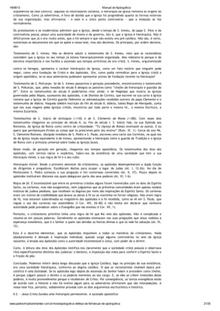 19/08/13 Manual de Apologética
www.padrechrystianshankar.com.br/novo/apologetica-defesa-da-fe/manual-de-apologetica 21/35
Argumentos da tese católica. Segundo os historiadores católicos, a hierarquia da Igreja remonta às origens do
cristianismo. Como já advertimos, é fora de dúvida que a Igreja foi progredindo quanto as formas externas
da sua organização; mas afirmamos - e este é o único ponto controverso - que a evolução se fez
normalmente.
Os protestantes e os modernistas admitem que a Igreja, desde o tempo de S. Ireneu, do papa S. Vitor e da
controvérsia pascal, possui uma autoridade de ensino e de governo, isto é, que a Igreja é hierárquica. Não é
difícil provar que já o era muito antes, que o foi sempre e que não existiu era pré-católica. Não são, é certo,
numerosos os documentos em que se apóia a nossa tese, mas são decisivos. Os principais, por ordem decisiva,
são:
Testemunho de S. Ireneu. Não se deveria aduzir o testemunho de S. Ireneu, visto que os racionalistas
concedem que a Igreja no seu tempo já estava hierarquicamente organizada. Mas relatamo-lo porque é de
estrema importância e nos facilita a ascensão aos tempos primitivos da era cristã. S. Ireneu, argumentando
contra os hereges, apresenta o caráter hierárquico da Igreja, como um fato notório que ninguém pode
negar, como uma fundação de Cristo e dos Apóstolos. Ora, como podia reivindicar para a Igreja cristã a
origem apostólica, se os seus adversários pudessem apresentar provas de fundação recente na hierarquia?
Testemunho de S. Policarpo. Se de S. Ireneu passarmos à geração precedente, encontraremos o testemunho
de S. Policarpo, que, pelos meados do século II designa os pastores como “chefes da hierarquia e guardas da
fé”. Entre os testemunhos do século II poderíamos citar ainda: o de Hegesipo que mostra as igrejas
governadas pelos Bispos, sucessores dos apóstolos, o de Dionísio de Corinto, que escreve na sua carta à Igreja
romana que a Igreja de Corinto guarda fielmente as admoestações recebidas outrora do papa Clemente e o
testemunho de Abécio. Naquela célebre inscrição do fim do século II, Abécio, talvez Bispo de Hierápolis, conta
que nas suas viagens pelas Igrejas cristãs, encontrou por toda parte a mesma fé,, a mesma Escritura, a
mesma Eucaristia.
Testemunhos de S. Inácio de Antioquia (+110) e de S. Clemente de Roma (+100). Com esses dois
testemunhos chegamos ao princípio do século II, ou fins do século I. S. Inácio fala, na sua Epístola aos
Romanos, da Igreja de Roma como centro da cristandade: “Tu (Igreja de Roma) ensinaste as outras. E eu
quero que permaneçam firmes as coisas que tu prescreves pelo teu ensino” (Rom. IV, 1). Cerca do ano 96,
S. Clemente Romano, discípulo imediato de S. Pedro e S. Paulo, escreveu uma carta aos Coríntios, na qual nos
dá da Igreja noção equivalente à de Ireneu, apresentando a hierarquia como a guarda da Tradição e a Igreja
de Roma com a primazia universal sobre todas as Igrejas locais.
Deste modo, de geração em geração, chegamos aos tempos apostólicos. Os testemunhos dos Atos dos
Apóstolos, com termos claros e explícitos, falam-nos da existência de uma sociedade que tem a sua
hierarquia visível, a sua regra de fé e o seu culto:
Hierarquia visível. Desde o primeiro alvorecer do cristianismo, os apóstolos desempenharam a dupla função
de dirigentes e pregadores. Escolheram Matias para ocupar o lugar de Judas (At. I, 12-26). No dia de
Pentecostes S. Pedro começou a sua pregação e fez numerosas conversões (At. II, 37). Pouco depois os
apóstolos instituíram diáconos nos quais delegaram parte dos seus poderes (At. VI, 1-6).
Regra de fé. É incontestável que entre os primeiros cristãos alguns foram favorecidos com os dons do Espírito
Santo, ou carismas, mas não exageremos, nem julguemos que as primeiras comunidades eram apenas núcleos
místicos de judeus piedosos, que recebiam os dogmas por meio das inspirações do Espírito Santo. Os carismas
eram um motivo de credibilidade que levava as almas à fé ou as mantinha no fervor religioso. Não eram regra
de fé, mas estavam subordinados ao magistério dos apóstolos e à fé recebida, como se vê em S. Paulo, que
regula o uso dos carismas nas assembléias (I Cor. XIV, 26-40) e não hesita em declarar que nenhuma
autoridade pode prevalecer sobre o Evangelho que ela ensinou (I Cor. XV, 1).
Portanto, o cristianismo primitivo tinha uma regra de fé que lhe veio dos apóstolos. Não é complicada e
resume-se em poucas palavras. Geralmente os apóstolos ensinavam nas suas pregações que Jesus realizou a
esperança messiânica, que é o Senhor a quem são devidas as honras divinas e que só nele há salvação (At. IV,
12).
Esta é a doutrina elementar, que os Apóstolos impunham a todos os membros do cristianismo. Nada
absolutamente é deixado à inspiração individual; quando surge alguma controvérsia no seio da Igreja
nascente, é levada aos Apóstolos como a autoridade incontestável e única, com poder de a dirimir.
Culto. A leitura dos Atos dos Apóstolos testifica-nos claramente que a sociedade cristã possuía e observava
ritos especificamente distintos dos judaicos: o batismo, a imposição das mãos para conferir o Espírito Santo e
a fração do pão.
Conclusão. Podemos inferir desta longa discussão que a Igreja Católica, logo no princípio da sua existência,
era uma sociedade hierárquica, conforma ao dogma católico. O que os racionalistas chamam época pré-
católica é uma falsidade. Se os apóstolos logo depois da Ascensão do Senhor falam e procedem como chefes,
é porque julgam possuir o direito e os poderes inerentes ao seu cargo. E, se eles se crêem investidos desse
poderes, é muito provavelmente porque o receberam de Cristo. Por conseqüência, os textos evangélicos estão
de acordo com a historie a não há motivo algum para os adversários afirmarem que são interpolações. A
nossa tese fica, portanto, solidamente provada com os dois argumentos escriturístico e histórico.
§ 2. - Jesus Cristo fundou uma hierarquia permanente. A sucessão apostólica
1. Estado da questão
 