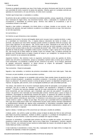 19/08/13 Manual de Apologética
www.padrechrystianshankar.com.br/novo/apologetica-defesa-da-fe/manual-de-apologetica 22/35
1. Estado da questão
Provamos no parágrafo precedente que Jesus Cristo fundou uma Igreja hierárquica pelo fato de ter instituído
uma autoridade de ensino e governo na pessoa dos apóstolos. Vejamos agora se a jurisdição conferida aos
apóstolos era transmissível e, em caso afirmativo, em devia recair a sucessão.
Também aqui há duas teses: a racionalista e a católica.
Na primeira não se põe o problema da transmissão da jurisdição apostólica, porque, segundo ela, a hierarquia
não é instituição de origem divina, mas meramente humana. Assim, o episcopado é o resultado de várias
circunstâncias e necessidades da primitiva Igreja. Veremos mais adiante as circunstâncias a que os
racionalistas atribuem a sua origem.
Segundo a tese católica o episcopado é de direito divino e os bispos, tomados no seu conjunto, são os
sucessores dos apóstolos, dos quais receberam os poderes e os privilégios inerentes ao cargo. Esta tese prova-
se com dois argumentos:
Um escriturístico; e
Um histórico no qual refutaremos a tese racionalista.
Argumento escriturístico. Os textos do Evangelho devem servir-nos para tratar a questão de direito, a saber,
se a autoridade era transmissível. Ora, a resposta deduz-se claramente dos textos já citados e, em
particular, das palavras que nosso Senhor empregou quando constituiu os Apóstolos chefes da sua Igreja. Que
outras coisas significam as suas palavras: “Ide, ensinai todos os povos, batizando-os em nome do Pai, do
Filho e do Espírito Santo, ensinando-os a observar todas as coisas que vos tenho mandado: e estais certos
de que eu estou convosco todos os dias até a consumação dos séculos” (Mat. XXVIII. 20)? Jesus encarregou os
Apóstolos da missão de pregar o Evangelho a todos os povos, de batizar e reger a Igreja até o fim do mundo.
Ora, esse encargo não se podia realizar por aqueles a quem era confiado. Logo, os poderes conferidos aos
Apóstolos eram ilimitados quanto ao espaço e quanto ao tempo e, por conseguinte, na intenção de Cristo,
deviam transmitir-se aos sucessores dos Apóstolos.
Argumento histórico. Não insistimos muito no argumento escriturístico acerca das questões de direito,
embora seja útil contra os protestantes, porque os racionalistas rejeitam todos os textos que se referem a
Cristo ressuscitado, e só consideram a questão de fato. Conforme à sua teoria, “só na história, abstraindo
de qualquer preconceito dogmático, se devem procurar as origens do episcopado”. Exporemos
resumidamente o modo como explicam a sua origem.
Tese racionalista - Origem do episcopado.
Segundo a tese racionalista, os membros das primeiras comunidades cristãs eram todos iguais. Todos eles
formavam um povo escolhido, um povo de sacerdotes e profetas.
Pode-se, no entanto, distinguir-se na sociedade cristã primitiva “duas grandes classes de operários da obra
divina: os homens da palavra - os apóstolos, os profetas, os doutores - e os anciãos, os vigias “episcopoi” ou
bispos e os diáconos”. Os primeiros estavam a serviço da Igreja em geral e só dependiam do Espírito que os
inspirava. Os segundos, pelo contrário, eram os empregados escolhidos por cada comunidade particular.
“Ao começo, não somente não se encontra instituição alguma formal de episcopado, ou de qualquer outra
hierarquia, mas até os nomes de “episcopoi” e “presbyteri” são equivalentes e designam as mesmas
pessoas”. “A história não menciona exemplo algum de um bispo constituído por um apóstolo e ao qual
tenha transmitido, por essa instituição, quer a totalidade, quer parte dos seus poderes”. Os poderes de
ensinar e de governar eram reservados aos favorecidos pelos carismas. Somente pouco a pouco os bispos ou
presbíteros, encarregados da administração temporal das Igrejas, se apossaram dos poderes de ensinar e
governar, primitivamente reservado aos apóstolos a aos que tinhas os carismas. Conforme a tese racionalista,
não existem poderes conferidos por Jesus Cristo. O cristianismo é uma democracia na qual a assembléia dos
cristãos conserva o poder e o delega aos que elege. Para provar que a autoridade deriva da assembléia dos
fiéis e que não se pode exercer senão com consentimento do povo cristão (sistema chamado multitudinismo
ou presbiterianismo defendido por algumas seitas protestantes) os historiadores racionalistas alegam que
antigamente os bispos eram muitas vezes escolhidos pelo povo. Confundem evidentemente a eleição com a
colação da jurisdição e a sagração:
Quanto à eleição, é verdade que os fiéis concorreram por vezes para a escolha do candidato;
A eleição, porém, não conferia o poder aos eleitos; porque só depois da eleição dos fiéis ter sido confirmada
pelos bispos de província eclesiástica, recebiam os eleitos a sagração e a jurisdição do metropolitano e, por
conseguinte, do Sumo Pontífice. O povo não conferia a jurisdição nem sagrava os bispos.
Continuam os racionalistas, a autoridade passa primeiro dos fiéis ao conselho dos anciãos, aos seniores ou
presbíteros e deste ao mais influente deles, que se torna o Bispo único. O episcopado é, portanto, segundo
Renan e Harnack, uma instituição humana nascida da mediocridade das massas e da ambição de alguns; foi a
mediocridade que fundou a autoridade.
A tese modernista é sensivelmente a mesma. Para eles, o episcopado não é de origem divina e os bispos não
receberam dos Apóstolos a missão nem os poderes.
Tese católica
 