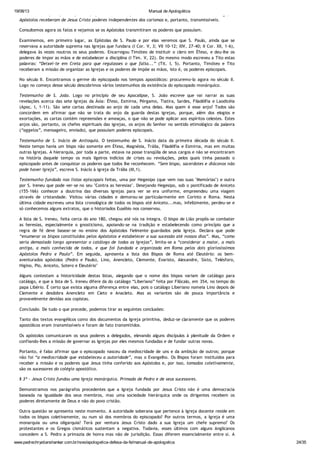 19/08/13 Manual de Apologética
www.padrechrystianshankar.com.br/novo/apologetica-defesa-da-fe/manual-de-apologetica 24/35
eram causa ou princípio dos poderes; apoiavam ou reforçavam a autoridade, mas não a constituíam. Logo, os
Apóstolos receberam de Jesus Cristo poderes independentes dos carismas e, portanto, transmissíveis.
Consultemos agora os fatos e vejamos se os Apóstolos transmitiram os poderes que possuíam.
Examinemos, em primeiro lugar, as Epístolas de S. Paulo e por elas veremos que S. Paulo, ainda que se
reservava a autoridade suprema nas Igrejas que fundara (I Cor. V, 3; VII 10-12; XIV, 27-40; II Cor. XII, 1-6),
delegava às vezes noutros os seus poderes. Encarregou Timóteo de instituir o clero em Éfeso, e deu-lhe os
poderes de impor as mãos e de estabelecer a disciplina (I Tim. V, 22). Do mesmo modo escreveu a Tito estas
palavras: “Deixei-te em Creta para que regulasses o que falta...” (Tit. I, 5). Portanto, Timóteo e Tito
receberam a missão de organizar as Igrejas e os poderes de impõe as mãos, isto é, os poderes episcopais.
No século II. Encontramos o germe do episcopado nos tempos apostólicos: procuremo-lo agora no século II.
Logo no começo desse século descobrimos vários testemunhos da existência do episcopado monárquico.
Testemunho de S. João. Logo no princípio de seu Apocalipse, S. João escreve que vai narrar as suas
revelações acerca das sete Igrejas da Ásia: Éfeso, Esmirna, Pérgamo, Tiatira, Sardes, Filadélfia e Laodicéia
(Apoc. I, 1-11). São sete cartas destinada ao anjo de cada uma delas. Mas quem é esse anjo? Todos são
concordem em afirmar que não se trata do anjo da guarda destas igrejas, porque, além dos elogios e
exortações, as cartas contém repreensões e ameaças, o que não se pode aplicar aos espíritos celestes. Estes
anjos são, portanto, os chefes espirituais das igrejas, os anjos do Senhor no sentido etimológico da palavra
(“aggelos”, mensageiro, enviado), que possuíam poderes episcopais.
Testemunho de S. Inácio de Antioquia. O testemunho de S. Inácio data da primeira década do século II.
Neste tempo havia um bispo não somente em Éfeso, Magnésia, Trália, Filadélfia e Esmirna, mas em muitas
outras Igrejas. A hierarquia, por toda a parte, estava na posse tranqüila de seus cargos e não se encontraram
na história daquele tempo os mais ligeiros indícios de crises ou revoluções, pelos quais tinha passado o
episcopado antes de conquistar os poderes que todos lhe reconhecem. “Sem bispo, sacerdotes e diáconos não
pode haver Igreja”, escreva S. Inácio à igreja da Trália (III,1).
Testemunho fundado nas listas episcopais feitas, uma por Hegesipo (que vem nas suas "Memórias") e outra
por S. Ireneu que pode ver-se no seu "Contra as heresias". Desejando Hegesipo, sob o pontificado de Aniceto
(155-166) conhecer a doutrina das diversas igrejas para ver se era uniforme, empreendeu uma viagem
através de cristandade. Visitou várias cidades e demorou-se particularmente em Corinto e Roma. Nesta
última cidade escreveu uma lista cronológica de todos os bispos até Aniceto...mas, infelizmente, perdeu-se e
só conhecemos alguns extratos, que o historiados Eusébio nos conservou.
A lista de S. Ireneu, feita cerca do ano 180, chegou até nós na íntegra. O bispo de Lião propôs-se combater
as heresias, especialmente o gnosticismo, apoiando-se na tradição e estabelecendo como princípio que a
regra de fé deve basear-se no ensino dos Apóstolos fielmente guardados pela Igreja. Declara que pode
“enumerar os bispos constituídos pelos Apóstolos e estabelecer a sua sucessão até nossos dias”. Mas, “como
seria demasiado longo apresentar o catálogo de todas as Igrejas”, limita-se a “considerar a maior, a mais
antiga, a mais conhecida de todos, e que foi fundada e organizada em Roma pelos dois gloriosíssimos
Apóstolos Pedro e Paulo”. Em seguida, apresenta a lista dos Bispos de Roma até Eleutério: os bem-
aventurados apóstolos (Pedro e Paulo), Lino, Anencleto, Clemente, Evaristo, Alexandre, Sixto, Telésforo,
Higino, Pio, Aniceto, Sotero e Eleutério"
Alguns contestam a historicidade destas listas, alegando que o nome dos bispos variam de catálogo para
catálogo, e que a lista de S. Ireneu difere da do catálogo “Liberiano” feita por Filócalo, em 354, no tempo do
papa Libério. É certo que exista alguma diferença entre elas, pois o catálogo Liberiano nomeia Lino depois de
Clemente e desdobra Anencleto em Cleto e Anacleto. Mas as variantes são de pouca importância e
provavelmente devidas aos copistas.
Conclusão. De tudo o que precede, podemos tirar as seguintes conclusões:
Tanto dos textos evangélicos como dos documentos da Igreja primitiva, deduz-se claramente que os poderes
apostólicos eram transmissíveis e foram de fato transmitidos.
Os apóstolos comunicaram os seus poderes a delegados, elevando alguns discípulos à plenitude da Ordem e
confiando-lhes a missão de governar as Igrejas por eles mesmos fundadas e de fundar outras novas.
Portanto, é falso afirmar que o episcopado nasceu da mediocridade de uns e da ambição de outros; porque
não foi “a mediocridade que estabeleceu a autoridade”, mas o Evangelho. Os Bispos foram instituídos para
receber a missão e os poderes que Jesus tinha conferido aos Apóstolos e, por isso, tomados coletivamente,
são os sucessores do colégio apostólico.
§ 3º - Jesus Cristo fundou uma Igreja monárquica. Primado de Pedro e de seus sucessores.
Demonstramos nos parágrafos precedentes que a Igreja fundada por Jesus Cristo não é uma democracia
baseada na igualdade dos seus membros, mas uma sociedade hierárquica onde os dirigentes recebem os
poderes diretamente de Deus e não do povo cristão.
Outra questão se apresenta neste momento. A autoridade soberana que pertence à Igreja docente reside em
todos os bispos coletivamente, ou num só dos membros do episcopado? Por outros termos, a Igreja é uma
monarquia ou uma oligarquia? Terá por ventura Jesus Cristo dado a sua Igreja um chefe supremo? Os
protestantes e os Gregos cismáticos sustentam a negativa. Todavia, esses últimos com alguns Anglicanos
concedem a S. Pedro a primazia de honra mas não de jurisdição. Essas diferem essencialmente entre si. A
segunda supõe uma autoridade efetiva; a primeira concede apenas direitos honoríficos. Os que possuem a
 