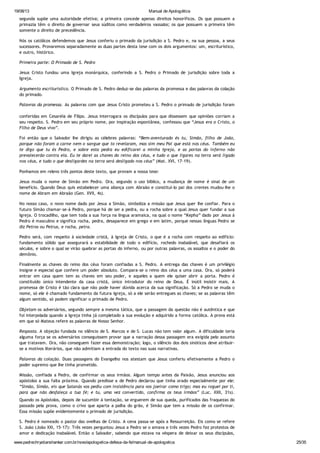 19/08/13 Manual de Apologética
www.padrechrystianshankar.com.br/novo/apologetica-defesa-da-fe/manual-de-apologetica 25/35
segunda supõe uma autoridade efetiva; a primeira concede apenas direitos honoríficos. Os que possuem a
primazia têm o direito de governar seus súditos como verdadeiros vassalos; os que possuem a primeira têm
somente o direito de precedência.
Nós os católicos defendemos que Jesus conferiu o primado da jurisdição a S. Pedro e, na sua pessoa, a seus
sucessores. Provaremos separadamente as duas partes desta tese com os dois argumentos: um, escriturístico,
e outro, histórico.
Primeira parte: O Primado de S. Pedro
Jesus Cristo fundou uma Igreja monárquica, conferindo a S. Pedro o Primado de jurisdição sobre toda a
Igreja.
Argumento escriturístico. O Primado de S. Pedro deduz-se das palavras da promessa e das palavras da colação
do primado.
Palavras da promessa. As palavras com que Jesus Cristo prometeu a S. Pedro o primado de jurisdição foram
conferidas em Cesaréia de Filipo. Jesus interrogara os discípulos para que dissessem que opiniões corriam a
seu respeito. S. Pedro em seu próprio nome, por inspiração espontânea, confessou que “Jesus era o Cristo, o
Filho de Deus vivo”.
Foi então que o Salvador lhe dirigiu as célebres palavras: “Bem-aventurado és tu, Simão, filho de João,
porque não foram a carne nem o sangue que to revelaram, mas sim meu Pai que está nos céus. Também eu
te digo que tu és Pedro, e sobre esta pedra eu edificarei a minha Igreja, e as portas do inferno não
prevalecerão contra ela. Eu te darei as chaves do reino dos céus, e tudo o que ligares na terra será ligado
nos céus, e tudo o que desligardes na terra será desligado nos céus” (Mat. XVI, 17-19).
Ponhamos em relevo três pontos deste texto, que provam a nossa tese:
Jesus muda o nome de Simão em Pedro. Ora, segundo o uso bíblico, a mudança de nome é sinal de um
benefício. Quando Deus quis estabelecer uma aliança com Abraão e constituí-lo pai dos crentes mudou-lhe o
nome de Abram em Abraão (Gen. XVII, 4s).
No nosso caso, o novo nome dado por Jesus a Simão, simboliza a missão que Jesus quer lhe confiar. Para o
futuro Simão chamar-se-á Pedro, porque há de ser a pedra, ou a rocha sobre a qual Jesus quer fundar a sua
Igreja. O trocadilho, que tem toda a sua força na língua aramaica, na qual o nome “Kepha” dado por Jesus á
Pedro é masculino e significa rocha, pedra, desaparece em grego e em latim, porque nessas línguas Pedro se
diz Petros ou Petrus, e rocha, petra.
Pedro será, com respeito à sociedade cristã, à Igreja de Cristo, o que é a rocha com respeito ao edifício:
fundamento sólido que assegurará a estabilidade de todo o edifício, rochedo inabalável, que desafiará os
séculos, e sobre o qual se virão quebrar as portas do inferno, ou por outras palavras, os assaltos e o poder do
demônio.
Finalmente as chaves do reino dos céus foram confiadas a S. Pedro. A entrega das chaves é um privilégio
insigne e especial que confere um poder absoluto. Compara-se o reino dos céus a uma casa. Ora, só poderá
entrar em casa quem tem as chaves em seu poder, e aqueles a quem ele quiser abrir a porta. Pedro é
constituído único intendente da casa cristã, único introdutor do reino de Deus. É inútil insistir mais. A
promessa de Cristo é tão clara que não pode haver dúvida acerca da sua significação. Só a Pedro se muda o
nome, só ele é chamado fundamento da futura Igreja, só a ele serão entregues as chaves; se as palavras têm
algum sentido, só podem significar o primado de Pedro.
Objetam os adversários, segundo sempre a mesma tática, que a passagem da questão não é autêntica e que
foi interpolada quando a Igreja tinha já completado a sua evolução e adquirido a forma católica. A prova está
em que só Mateus refere as palavras de Nosso Senhor.
Resposta. A objeção fundada no silêncio de S. Marcos e de S. Lucas não tem valor algum. A dificuldade teria
alguma força se os adversários conseguissem provar que a narração dessa passagem era exigida pelo assunto
que tratavam. Ora, não conseguem fazer essa demonstração; logo, o silêncio dos dois sinóticos deve atribuir-
se a motivos literários, que não admitiam a entrada do texto nas suas narrativas.
Palavras da colação. Duas passagens do Evangelho nos atestam que Jesus conferiu efetivamente a Pedro o
poder supremo que lhe tinha prometido.
Missão, confiada a Pedro, de confirmar os seus irmãos. Algum tempo antes da Paixão, Jesus anunciou aos
apóstolos a sua falta próxima. Quando predisse a de Pedro declarou que tinha orado especialmente por ele:
“Simão, Simão, eis que Satanás vos pediu com insistência para vos joeirar como trigo; mas eu roguei por ti,
para que não desfaleça a tua fé; e tu, uma vez convertido, confirma os teus irmãos” (Luc. XXII, 31s).
Quando os Apóstolos, depois de sucumbir à tentação, se erguerem de sua queda, purificados das fraquezas do
passado pela prova, como o crivo que aparta a palha do grão, é Simão que tem a missão de os confirmar.
Essa missão supõe evidentemente o primado de jurisdição.
S. Pedro é nomeado o pastor das ovelhas de Cristo. A cena passa-se após a Ressurreição. Eis como se refere
S. João (João XXI, 15-17): Três vezes perguntou Jesus a Pedro se o amava e três vezes Pedro fez protestos de
amor e dedicação inabalável. Então o Salvador, sabendo que estava na véspera de deixar os seus discípulos,
confia a Pedro a guarda do seu rebanho, isto é, confia-lhe e cuidado de toda a cristandade, dos cordeiros e
 