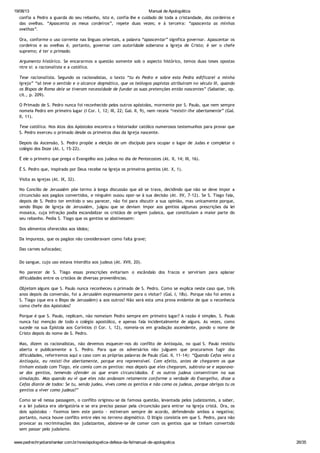 19/08/13 Manual de Apologética
www.padrechrystianshankar.com.br/novo/apologetica-defesa-da-fe/manual-de-apologetica 26/35
confia a Pedro a guarda do seu rebanho, isto é, confia-lhe e cuidado de toda a cristandade, dos cordeiros e
das ovelhas. “Apascenta os meus cordeiros”, repete duas vezes; e à terceira: “apascenta as minhas
ovelhas”.
Ora, conforme o uso corrente nas línguas orientais, a palavra “apascentar” significa governar. Apascentar os
cordeiros e as ovelhas é, portanto, governar com autoridade soberana a Igreja de Cristo; é ser o chefe
supremo; é ter o primado.
Argumento histórico. Se encararmos a questão somente sob o aspecto histórico, temos duas teses opostas
ntre si: a racionalista e a católica.
Tese racionalista. Segundo os racionalistas, o texto “tu és Pedro e sobre esta Pedra edificarei a minha
Igreja” “só teve o sentido e o alcance dogmático, que os teólogos papistas atribuíram no século III, quando
os Bispos de Roma dele se tiveram necessidade de fundar as suas pretenções então nascentes” (Sabatier, op.
cit., p. 209).
O Primado de S. Pedro nunca foi reconhecido pelos outros apóstolos, mormente por S. Paulo, que nem sempre
nomeia Pedro em primeiro lugar (I Cor. I, 12; III, 22; Gal. II, 9), nem receia “resistir-lhe abertamente” (Gal.
II, 11).
Tese católica. Nos Atos dos Apóstolos encontra o historiador católico numerosos testemunhos para provar que
S. Pedro exerceu o primado desde os primeiros dias da Igreja nascente.
Depois da Ascensão, S. Pedro propõe a eleição de um discípulo para ocupar o lugar de Judas e completar o
colégio dos Doze (At. I, 15-22).
É ele o primeiro que prega o Evangelho aos judeus no dia de Pentecostes (At. II, 14; III, 16).
É S. Pedro que, inspirado por Deus recebe na Igreja os primeiros gentios (At. X, 1).
Visita as igrejas (At. IX, 32).
No Concílio de Jerusalém põe termo à longa discussão que ali se trava, decidindo que não se deve impor a
circuncisão aos pagãos convertidos, e ninguém ousou opor-se à sua decisão (At. XV, 7-12). Se S. Tiago fala,
depois de S. Pedro ter emitido o seu parecer, não foi para discutir a sua opinião, mas unicamente porque,
sendo Bispo de Igreja de Jerusalém, julgou que se deviam impor aos gentios algumas prescrições da lei
mosaica, cuja infração podia escandalizar os cristãos de origem judaica, que constituíam a maior parte do
seu rebanho. Pedia S. Tiago que os gentios se abstivessem:
Dos alimentos oferecidos aos ídolos;
Da impureza, que os pagãos não consideravam como falta grave;
Das carnes sufocadas;
Do sangue, cujo uso estava interdito aos judeus (At. XVII, 20).
No parecer de S. Tiago essas prescrições evitariam o escândalo dos fracos e serviriam para aplanar
dificuldades entre os cristãos de diversas proveniências.
Objetam alguns que S. Paulo nunca reconheceu o primado de S. Pedro. Como se explica neste caso que, três
anos depois da conversão, foi a Jerusalém expressamente para o visitar? (Gal. I, 18s). Porque não foi antes a
S. Tiago (que era o Bispo de Jerusalém) a aos outros? Não será esta uma prova evidente de que o reconhecia
como chefe dos Apóstolos?
Porque é que S. Paulo, replicam, não nomeiam Pedro sempre em primeiro lugar? A razão é simples. S. Paulo
nunca faz menção de todo o colégio apostólico, e apenas fala incidentalmente de alguns. As vezes, como
sucede na sua Epístola aos Coríntios (I Cor. I, 12), nomeia-os em gradação ascendente, pondo o nome de
Cristo depois do nome de S. Pedro.
Mas, dizem os racionalistas, não devemos esquecer-nos do conflito de Antioquia, no qual S. Paulo resistiu
aberta e publicamente a S. Pedro. Para que os adversários não julguem que procuramos fugir das
dificuldades, referiremos aqui o caso com as próprias palavras de Paulo (Gal. II, 11-14): “Quando Cefas veio a
Antioquia, eu resisti-lhe abertamente, porque era repreensível. Com efeito, antes de chegarem os que
tinham estado com Tiago, ele comia com os gentios: mas depois que eles chegaram, subtraía-se e separava-
se dos gentios, temendo ofender os que eram circuncidados. E os outros judeus consentiram na sua
simulação. Mas quando eu vi que eles não andavam retamente conforme a verdade do Evangelho, disse a
Cefas diante de todos: Se tu, sendo judeu, vives como os gentios e não como os judeus, porque obrigas tu os
gentios a viver como judeus?”
Como se vê nessa passagem, o conflito originou-se da famosa questão, levantada pelos judaizantes, a saber,
e a lei judaica era obrigatória e se era preciso passar pela circuncisão para entrar na Igreja cristã. Ora, os
dois apóstolos - fixemos bem este ponto - estiveram sempre de acordo, defendendo ambos a negativa;
portanto, nunca houve conflito entre eles no terreno dogmático. O litígio consistia em que S. Pedro, para não
provocar as recriminações dos judaizantes, absteve-se de comer com os gentios que se tinham convertido
sem passar pelo judaísmo.
Esta maneira de proceder podia ser diversamente interpretada.
 