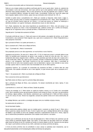 19/08/13 Manual de Apologética
www.padrechrystianshankar.com.br/novo/apologetica-defesa-da-fe/manual-de-apologetica 27/35
Esta maneira de proceder podia ser diversamente interpretada.
Podia ser uma simples medida de prudência justificada pelo fim que se queria obter. Sendo um, apóstolo dos
circuncidados e outro dos incircuncisos, não é para admirar que os dois apóstolos tenham adotado posturas
diferentes nesta questão disciplinar. Não se conta porventura nos Atos dos Apóstolos que o próprio S. Paulo,
numa circunstância idêntica, procedeu do mesmo modo, circuncidando Timóteo por causa dos judeus que
havia naquelas regiões (Lístria e Icônio), apesar das suas convicções serem diversas? (At. XVI, 3).
Também se podia tomar o procedimento de S. Pedro por covardia ou hipocrisia: deste modo o julgou S.
Paulo. Pensou que para evitar as funestas conseqüências do procedimento de S. Pedro, devia repreendê-lo. É
um caso de correção fraterna dada por um inferior, e na qual este parece ter faltado na moderação e
deferência devidas a um superior hierárquico, deixando levar-se por um zelo indiscreto.
Se S. Paulo, objetamos nós, dava tanta importância ao procedimento de S. Pedro, não será porque a sua
influência nas Igrejas era maior e mais incontestável? Logo, podemos concluir que o conflito de Antioquia,
longe de ser um argumento contra o primado da Pedro, é testemunho em seu favor.
Segunda parte: O primado dos sucessores de Pedro
O primado conferido por Jesus a S. Pedro será acaso um dom pessoal, uma espécie de carisma, ou um poder
transmissível a seus sucessores? Neste segundo caso, quais são os sucessores de S. Pedro? Responderemos a
essas perguntas mostrando:
Que o primado de Pedro é um poder permanente, e;
Que os sucessores de S. Pedro são os Bispos de Roma.
Tese I - O primado de S. Pedro é transmissível
Esta proposição prova-se com dois argumentos: um escriturístico e outro histórico.
Argumento escriturístico. Do texto de S. Mateus (XVI, 17-19) já citado para provar o primado deduz-se que
Pedro foi escolhido para fundamento da Igreja e que recebeu as chaves do reino dos céus. Ora, como o
fundamento deve durar enquanto durar o edifício, e Jesus prometeu que havia de estar com a Igreja até o
fim do mundo (Mat. XXVIII, 20), segue-se que o primado, princípio e fundamento do edifício, deve durar para
sempre e, por conseguinte, deve poder transmitir-se aos seus sucessores. Além disso, a autoridade do
primado há de ser tanto mais necessária quanto mais se desenvolver a Igreja e mais estender os seus ramos
ao longe: quanto maior é o exercito tanto mais necessidade tem de um chefe supremo.
Argumento histórico. Se o primado foi transmitido aos sucessores de Pedro, a história deve dar nisso
testemunho. Esta questão confunde-se com a tese seguinte, no qual veremos quem são os sucessores de S.
Pedro.
Tese II - Os sucessores de S. Pedro no primado são os Bispos de Roma
Para o provarmos temos que demonstrar:
Que Pedro esteve em Roma e que foi o primeiro Bispo desta Igreja;
Que a primazia dos Bispos de Roma, seus sucessores, foi sempre reconhecida por toda a Igreja. É uma
questão histórica.
A permanência e a morte de S. Pedro em Roma. Estado da questão.
Trata-se de investigar se S. Pedro esteve na capital do Império romano e se aí fundou uma comunidade
cristã. Não é necessário provar que permaneceu durante muito tempo em Roma, nem que a sua permanência
foi contínua. Alguns católicos, como Barónio, sustentaram que o pontificado de S. Pedro em Roma começou
no ano 42 e durou 25 anos. Parece-nos exagerado; contudo esta opinião funda-se em vários testemunhos de
valor:
No catálogo liberiano, que contém a cronologia dos papas como era recebida na Igreja romana;
No testemunho de Lactâncio; e
No do historiador Eusébio.
Destes testemunhos podemos deduzir que era tradição geral e constante no século IV que S. Pedro veio a
Roma e governou a Igreja durante 25 anos. E como é quase certo que o catálogo liberiano deriva do catálogo
de Hipólito e que Eusébio se serviu dos catálogos anteriores e especialmente da lista de S. Ireneu, segue-se
que os testemunhos precedentes representem uma tradição muito anterior a sua época.
Notemos que os defensores da tese dos 25 anos de episcopado de S. Pedro em Roma não sustentam que ele
nunca tivesse se ausentado daquela cidade. Com efeito, os Atos dizem-nos que Pedro esteve em Jerusalém
pelas festas da Páscoa no ano 44 e presidiu ao Concílio na mesma cidade no ano 50. O governo de uma igreja
não requer a permanência contínua do seu chefe, sobretudo nos tempos primitivos da Igreja.
A forma da Igreja primitiva não era semelhante à atual, porque os apóstolos eram missionários, que se
 