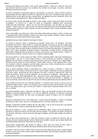 19/08/13 Manual de Apologética
www.padrechrystianshankar.com.br/novo/apologetica-defesa-da-fe/manual-de-apologetica 28/35
A forma da Igreja primitiva não era semelhante à atual, porque os apóstolos eram missionários, que se
lembravam das palavras do seu Mestre: “Ide, ensinai todas as gentes”. Diante dum campo tão vasto, seria
para estranhar encontrá-los presos a uma residência fixa. Estavam ora num lugar, ora noutro, conforme a
sementeira prometia maior messe.
Os críticos racionalistas e protestantes negaram a permanência e a morte de S. Pedro em Roma, porque na
negação destes dois fatos julgavam encontrar um argumento de valor contra o primado do Papa. Mas os seus
argumentos eram de tão pouca força que o próprio Renan, em apêndice ao seu livro "Antéchrist" (1873), deu
“como provável a permanência de S. Pedro na capital do Império”.
Os críticos atuais não têm dificuldade de admitir a tese católica. Citemos algumas das linhas de Harnack
("Cronologia"): “O martírio de S. Pedro em Roma foi antigamente combatido pelos preconceitos
tendenciosos dos protestantes... Mas foi um erro que todo investigador, que não queira ser cego, pode
verificar”. “Hoje em dia", diz o mesmo crítico num discurso (1907) pronunciado na Universidade de Berlim,
"sabemos que esta vinda (de S. Pedro a Roma) é um fato incontestável e que o começo da primazia romana
remonta ao século II”.
Como a tese católica, que afirma que S. Pedro veio a Roma onde fundou uma Igreja e sofreu o martírio, não
é contestada pelos nossos adversários (embora haja ainda muitas pessoas teimosas), bastará mencionar
rapidamente os principais testemunhos em que se baseia.
Apresentamo-los por ordem regressiva e de século em século:
No começo do século III, temos o testemunho do sacerdote romano Caio e de Tertuliano. Caio dizia,
escrevendo contra Proclo: “Posso mostrar-te o túmulo dos Apóstolos. Ou venhas ao Vaticano os passes pela
via ostiense, poderás ver os sepulcros dos fundadores da nossa Igreja”. Esse testemunho, que é do ano 200
mais ou menos, prova que neste tempo os túmulos do Vaticano e da via de Óstia guardavam as relíquias de S.
Pedro e de S. Paulo, fundadores da Igreja de Roma e martirizados no tempo de Nero. Tertuliano nesta
mesma época, disputando contra os gnósticos, menciona o martírio que, sob o reinado de Nero, S. Pedro e S.
Paulo sofreram em Roma, o primeiro numa cruz e o segundo à espada do algoz.
Nos fins do século II. S. Ireneu escrevia nas Gálias: “Foram os Apóstolos Pedro e Paulo que evangelizaram a
Igreja Romana... por isso, é a mais antiga de todas e a mais conhecida, por conservar a tradição dos
apóstolos; por esse motivo, as demais igrejas devem voltar-se para ela e reconhecer-lhe a superioridade”.
Dionísio de Corinto escrevia em 170 aos Romanos: “Vindo ambos a Corinto, os dois apóstolos Pedro e Paulo
nos ensinaram a doutrina evangélica; partindo depois juntos para a Itália, transmitiram-nos os mesmos
ensinamentos, pois padeceram o martírio ao mesmo tempo”.
Entre os padres apostólicos citemos os testemunhos de S. Inácio e do papa S. Clemente. S. Inácio fora
condenado às feras e enviado a Roma para ali sofrer o último suplício. Conhecendo os esforços da Igreja de
Roma para o salvar, escreveu-lhe que não se opusesse à sua morte, a adjurou-a nestes termos: “Não vo-lo
ordeno como Pedro e Paulo; eles eram apóstolos e eu sou apenas um condenado”. “Estas palavras", diz
Mons. Duchesne, "não dizem expressamente que S. Pedro veio a Roma. Mas supondo que tivesse vindo, S.
Inácio não teria falado de outra forma; e no caso contrário a frase não teria sentido”. S. Clemente, na
Carta aos Coríntios, escrita entre os anos 95 e 98, põe em relevo os padecimentos dos dois apóstolos Pedro e
Paulo, dizendo que “são entre nós o mais belo exemplo”. S. Clemente, que é romano e envia sua carta na
qualidade de Bispo de Roma, insiste na circunstância, que os atos de heroísmo por ele descritos foram vistos
com os seus próprios olhos e que o martírio de S. Pedro e S. Paulo foram um grande exemplo “entre nós”,
isto é, em Roma.
Dos tempos apostólicos temos o testemunho do próprio S. Pedro, que escrevendo aos fiéis da Ásia, data de
Babilônia a sua primeira epístola (I Pedro, V, 13). Ora, por “Babilônia", diz Renan, "S. Pedro quer sem dúvida
significar a cidade de Roma. Por esse nome era designada a capital do Império entre as cristandades
primitivas”.
Objetam os protestantes contra a tese católica que S. Lucas nos Atos dos Apóstolos, S. Paulo na sua Epístola
aos Romanos e Flávio Josefo, que narra a perseguição de Nero, não fazem menção de S. Pedro.
Resposta. O argumento fundado no silêncio não tem valor algum, a não ser que se prova que o fato passado
em silêncio devia ser tratado ou mencionado pelo historiador. Ora:
Pelo que diz respeito a S. Lucas, a objeção não tem fundamento algum, porque os Atos dos Apóstolos só
descrevem os começos da Igreja Cristã nos doze primeiros capítulos; e do capítulo X em diante só falam dos
Atos de Paulo. Além disso, os Atos não são de modo algum completos, pois não falam também do conflito de
Antioquia.
Não nos deve causar admiração que S. Paulo não mencione S. Pedro na Epístola aos Romanos, pois em
nenhuma das outras epístolas costuma saudar os bispos da cristandade ou igreja a que se dirige. Quando fala
aos Efésios também não fala de Timóteo que era o seu bispo.
Josefo declara expressamente que passava em silêncio a maior parte dos crimes de Nero. Omite a
crucificação de S. Pedro, mas também não fala do incêndio de Roma nem da morte de Sêneca.
Conclusão. O fato da vinda de S. Pedro a Roma e do martírio nesta cidade não tem contra si objeção alguma
de peso; e em seu favor temos números e bem fundados testemunhos, que de geração em geração nos levam
aos tempos apostólicos.
 