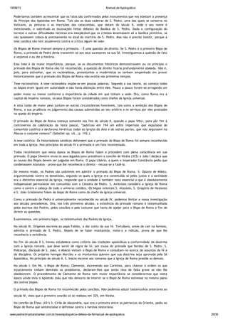 19/08/13 Manual de Apologética
www.padrechrystianshankar.com.br/novo/apologetica-defesa-da-fe/manual-de-apologetica 29/35
Poderíamos também acrescentar que os fatos são confirmados pelos monumentos que nos atestam a presença
do Príncipe dos Apóstolos em Roma. Tais são as duas cadeiras de S. Pedro, uma das quais se conserva no
Vaticano, as pinturas e as inscrições das catacumbas, que datam do século II, onde o seu nome é
mencionado, e sobretudo as escavações feitas debaixo da Basílica de S. Pedro. Dada a configuração do
terreno e outras dificuldades técnicas era inexplicável que os cristãos levantassem ali a basílica primitiva, se
não quisessem coloca-la precisamente no local do martírio de S. Pedro. Mas não é preciso insistir, porque a
tese católica não tem atualmente contra si crítico algum de valor.
Os Bispos de Roma tiveram sempre a primazia. - É uma questão de direito. Se S. Pedro é o primeiro Bispo de
Roma, o primado de Pedro devia transmitir-se aos seus sucessores na sua Sé. Investiguemos a questão de fato
e vejamos o eu diz a história.
Essa tese é da maior importância, porque, se os documentos históricos demonstrassem eu no princípio o
primado dos Bispos de Roma não foi reconhecido, a questão de direito ficaria profundamente abalada. Não é,
pois, para estranhar, que os racionalistas, protestantes e modernistas se tenham empenhado em provar
historicamente que o primado dos Bispos de Roma não existia nos primeiros tempos.
Tese racionalista. A tese racionalista expõe-se em poucas palavras. Segundo a sua teoria, ao começo todos
os bispos eram iguais em autoridade e não havia distinção entre eles. Pouco a pouco foram-se arrogando um
poder maior ou menor conforme a importância da cidade em que tinham a sede. Ora, como Roma era a
capital do Império romano, os seus Bispos foram considerados como chefes da Igreja universal.
A esta razão de maior peso juntam-se outras circunstâncias favoráveis, tais como a ambição dos Bispos de
Roma, a sua prudência no julgamento das causas submetidas ao seu arbítrio e os serviços por eles prestados
na queda do Império.
O primado do Bispo de Roma começa somente nos fins do século II, quando o papa Vitor, para pôr fim à
controvérsia da celebração da festa pascal, “publicou em 194 um edito imperioso que expulsava da
comunhão católica e declarava heréticas todas as Igrejas da Ásia e do outras partes, que não seguissem na
Páscoa o costume romano” (Sabatier op. cit., p. 193.).
A tese católica. Os historiadores católicos defendem que o primado do Bispo de Roma foi sempre reconhecido
em toda a Igreja. Nos princípios do século IV a primazia é um fato incontestado.
Todos reconhecem que nesta época os Bispos de Roma falam e procedem com plena consciência em sue
primado. O papa Silvestre envia os seus legados para presidirem o concílio de Nicéia (325) e Júlio I declara que
as causas dos Bispos devem ser julgadas em Roma. O papa Libério, a quem o imperador Constâncio pediu que
condenassem Atanásio - prova que lhe reconhecia o direito - recusa-se a fazê-lo.
Do mesmo modo, os Padres são unânimes em admitir o primado do Bispo de Roma. S. Optato de Mileto,
argumentando contra os donatistas, segundo os quais a Igreja era constituída só pelos justos e a santidade
era o distintivo essencial da Igreja, responde que a unidade é também nota essencial e que é absolutamente
indispensável permanecer em comunhão com a Cátedra de Pedro. S. Ambrósio considera a Igreja de Roma
como o centro e cabeça de todo o universo católico. Os bispos orientais S. Atanásio, S. Gregório de Nazianzo
e S. João Crisóstomo falam do bispo de Roma como do chefe da Igreja universal.
Como o primado de Pedro é universalmente reconhecido no século IV, podemos limitar a nossa investigação
aos séculos precedentes. Ora, nos três primeiros séculos, a existência do primado romano é testemunhada
pelos escritos dos Padres, pelos concílios e pelo costume que havia de apelar para o Bispo de Roma a fim de
dirimir as questões.
Examinemos, em primeiro lugar, os testemunhos dos Padres da Igreja.
No século III, Orígenes escrevia ao papa Fabião, a dar conta da sua fé. Tertuliano, antes de cair na heresia,
admitia o primado de S. Pedro. Depois de se fazer montanista, mete-o a ridículo, prova de que lhe
reconhecia a existência.
No fim do século II S. Ireneu estabelece como critério das tradições apostólicas a conformidade da doutrina
com a Igreja romana, que deve servir de regra de fé, por causa do primado que herdou de S. Pedro. S.
Policarpo, discípulo de S. João, e Abécio visitam o Bispo de Roma e consultam-no acerca de assuntos da fé a
da disciplina. Os próprios hereges Marcião e os montanista querem que sua doutrina seja aprovada pela Sé
Apostólica, No princípio do século II, S. Inácio escreve aos romanos que a Igreja de Roma preside as demais.
No século I. Em 96, o Bispo de Roma, Clemente, escrevendo aos Coríntios, para chamar à ordem os que
injustamente tinham demitido os presbíteros, declaram-lhes que serão réus de falta grave se não lhe
obedecerem. O procedimento de Clemente de Roma tem maior importância se considerarmos que nesta
época ainda vivia o Apóstolo João que não deixaria de intervir se o Bispo de Roma estivesse no mesmo plano
dos outros bispos.
O primado dos Bispos de Roma foi reconhecido pelos concílios. Não podemos aduzir testemunhos anteriores ao
século IV, visto que o primeiro concílio só se realizou em 325, em Nicéia.
No concílio de Éfeso (431) S. Cirilo de Alexandria, que era o primeiro entre os patriarcas do Oriente, pediu ao
Bispo de Roma que sentenciasse e definisse contra a heresia nestoriana.
 