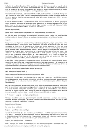 19/08/13 Manual de Apologética
www.padrechrystianshankar.com.br/novo/apologetica-defesa-da-fe/manual-de-apologetica 30/35
Os Padres do concílio de Calcedônia (451), quase todos orientais, dirigiram uma carta ao papa S. Leão a
solicitar a confirmação de seus decretos. Este respondeu-lhes com uma carta célebre na qual condenava os
erros de Eutiques, e, ao mesmo, enviou legados para que em seu nome presidissem ao concílio. O concílio
encerrou-se com essa fórmula: “Assim falou o concílio pela boca de Leão”.
Os concílios de Constantinopla, - o terceiro celebrado em 680, o oitavo em 869, - o concílio de Florença em
1439, composto de Bispos gregos e latinos, proclamaram sucessivamente o primado do sucessor de Pedro e
afirmaram que Jesus Cristo lhe deu, na pessoa de S. Pedro, “plano poder de apascentar, dirigir e governar
toda a sua Igreja”.
O primado dos Bispos de Roma é também testemunhado pelo fato de intervirem em diversas Igrejas para
dirimir as questões. Não falando de Clemente de Roma, que pelos fins do século I escreveu à Igreja de Corinto
para a trazer ao bom caminho, vemos mais tarde os Bispos orientais, entre outros S. Atanásio e S. João
Crisóstomo, apelar para o Bispo de Roma na defesa dos seus direitos.
Objetam os protestantes:
Os que tinham o nome de bispos, na realidade eram apenas presidentes do presbyterium;
Em todo caso, a sua autoridade não era universalmente reconhecida, pois S. Cipriano e os bispos da África
resistiram ao decreto do papa S. Estevão que proibia a reiteração do batismo conferido pelos herejes.
Resposta.
Para provar que os Bispos eram somente simples presidentes do presbyterium, alegam que a primeira Carta
de Clemente de Roma, as cartas de S. Inácio aos Romanos e o Pastor de Hermas não falam dum bispo
monárquico de Roma. Ora, já dissemos que o silêncio dum escritor acerca de um fato, não prova
necessariamente contra a sua existência. Em 170, Dionísio de Corinto envia uma resposta à Igreja de Roma e
não ao seu bispo Sotero, e contudo Harnack, que faz a objeção, admite que Sotero era Bispo monárquico.
Pouco importa, portanto, que a primeira carta de S. Clemente de Roma aos Coríntios não tenha a sua
assinatura e seja enviada em nome da Igreja de Roma: não há dúvida que o seu autor seja um personagem
único, o papa S. Clemente. Ainda que a carta de S. Inácio aos Romanos (107) e o Pastor de Hermas não
mencionem o Bispo de Roma, não se deve daí concluir que não existia, pois também não falam dos
presbíteros e dos diáconos de Roma, e a sua existência não é impugnada.
É certo que S. Cipriano, julgando que a reiteração do batismo era sobretudo uma questão disciplinar, resistiu
ao decreto do papa Estevão. Mas a resistência de um homem, ainda que muito santo e de muita boa-fé, à
autoridade superior, não destrói nem enfraquece essa autoridade. Grandes bispos como Bossuet, aderiram a
proposições condenadas, reconhecendo contudo o primado do Soberano Pontífice.
Conclusão. A primazia dos Bispos de Roma deduz-se de dois fatos:
De S. Pedro ter sido Bispo de Roma; e
De o primado ter sido sempre universalmente reconhecido pela Igreja.
Portanto, não é verdade que a autoridade suprema dos papas deva a sua origem à ambição dos Bispos de
Roma e à abdicação de outros. Se, como pretendem os adversários, os bispos tivessem sido iguais ao princípio
por direito divino, ter-se-ia dado num momento da história uma transformação completa na fé e na disciplina
de toda a Igreja.
Ora, tal acontecimento não se poderia dar sem se terem provocado dissenções e reclamações inúmeras da
parte de outros bispos, lesados nos seus privilégios. Como a história não apresenta sinal algum dessa agitação,
e só houve discussões sobre pontos secundários, como a celebração da festa da Páscoa e a questão da
reiteração do batismo, segue-se que o primado do Bispo de Roma nunca foi impugnado e que a Igreja
universal sempre lhe reconheceu não só o primado de honra, mas também o de jurisdição.
§ 4º - Jesus deu a sua Igreja o privilégio da infalibilidade
Vimos que Jesus Cristo fundou uma Igreja hierárquica, conferindo aos apóstolos e aos bispos seus sucessores,
os poderes de ensinar, de santificar e de governar. Demonstraremos neste parágrafo que Jesus ligou ao poder
de ensinar o privilégio da infalibilidade. Trataremos:
Do conceito de infalibilidade;
Das provas da sua existência;
Daqueles a quem foi concedido o privilégio.
Conceito de infalibilidade. Que deve entender-se por infalibilidade? A infalibilidade concedida por Jesus Cristo
à sua Igreja é a preservação de todo erro doutrinal, garantida pela assistência especial do Espírito Santo. Não
é simples inerrância de fato, mas de direito. É impossibilidade tal, que toda a doutrina, proposta por esse
magistério infalível, deve ser crida como verdadeira, pois como tal é proposta.
Portanto, não se deve confundir a infalibilidade:
Com a inspiração, que consiste no impulso divino, que leva os escritores sagrados a escreverem tudo o que
Deus quer, e só o que Deus quer;
 