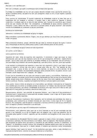 19/08/13 Manual de Apologética
www.padrechrystianshankar.com.br/novo/apologetica-defesa-da-fe/manual-de-apologetica 31/35
Deus quer, e só o que Deus quer;
Nem com a revelação, que supõe a manifestação duma verdade antes ignorada.
O privilégio da infalibilidade não faz com que a Igreja descubra verdades novas; garante-lhe somente que,
devido à assistência divina, não pode errar nem, por conseguinte, induzir no erro, no que respeita a questões
de fé ou moral.
Falso conceito de infalibilidade. O conceito modernista de infalibilidade funda-se na idéia falsa que os
modernistas têm da revelação e, portanto, é também falso e deve rejeitar-se. Segundo o sistema
modernista, a revelação opera-se na alma de cada indivíduo, pois “consiste na consciência que o homem
forma das suas relações com Deus”. Por conseqüência, a infalibilidade da Igreja docente consistiria em
interpretar o sentir coletivo dos fiéis e “sancionar as opiniões comuns da Igreja discente”. Este estranho
conceito de infalibilidade foi condenado no decreto Lamentabili.
Existência da infalibilidade.
Adversários. A existência da infalibilidade da Igreja foi negada:
Pelos racionalistas e protestantes liberais. É lógico, uma vez que admitam que Jesus Cristo tenha pensado em
fundar uma Igreja;
Pelos protestantes ortodoxos; porque, admitindo eles que todos os membros da Igreja são iguais, é natural
que a interpretação da doutrina católica esteja sujeita à razão individual (teoria do livre exame).
Provas. A infalibilidade da Igreja funda-se em dois argumentos:
um a priori, ou de razão; e
outro a posteriori ou histórico.
Argumento de razão. Antes de expormos este argumento, é conveniente o lugar que ocupa na nossa
demonstração, para que não haja equívocos acerca do fim que prosseguimos. Afirmamos - depois diremos
porquê - que se Jesus Cristo quis conservar as verdades reveladas na sua integridade, teve de confia-las a
uma autoridade viva e infalível e não somente depositá-las, como letra morta, num livro, porto que inspirado.
A isso objetam os protestantes que apoiamos a nossa tese num argumento a priori e que todas as nossas
provas se reduzem a afirmar que uma coisa é, porque assim deve ser. Ora, “nas questões de fato,
prosseguem eles, a prova de fato, se não é a única legítima, ao menos é a única decisiva. Se da
conveniência, da utilidade e da necessidade pressuposta duma concessão divina, se pudesse concluir a sua
realidade, aonde chegaríamos nós?" (Jalaguier, "De l´Église").
É certo que da conveniência de uma coisa nem sempre se pode concluir a sua existência. Poderíamos, por
exemplo, perguntar-nos porque motivo foram os homens abandonados por Deus nos seus erros durante tantos
séculos; porque tardou tanto a Redenção; porque não lhe deu Jesus Cristo tanto esplendor que impelisse os
homens a aceita-la. Portanto, a questão é principalmente histórica e sob esse aspecto será tratada.
Antes, porém, temos o direito de perguntar se a tese católica, que defenda a instituição de um magistério
vivo e infalível para nos ensinar as verdades contidas na Escritura e na Tradição, não está mais bem fundada
que a teoria protestante, que admite a infalibilidade da Escritura como regra única de fé. Deve-se dizer que
regra de fé é o meio prático de conhecer a doutrina de Jesus Cristo.
Demonstraremos, portanto - sem prescindir do argumento histórico - que a regra de fé dos protestantes é
insuficiente para o conhecimento e conservação das verdades reveladas, e que a regra de fé Igreja católica
possui todas as condições requeridas.
A regra de fé protestante é insuficiente. Não é necessária, nem foi instituída uma autoridade viva, dizem os
protestantes, para conhecermos as verdades ensinadas por Jesus Cristo. A única regra de fé é a Sagrada
Escritura. Por conseguinte, cada fiel pode ler e interpretar a Escritura conforme as luzes da sua consciência e
haurir os dogmas e preceitos conducentes à sua edificação.
Não é difícil provar que esta regra de fé absolutamente insuficiente.
Primeiramente, como poderemos saber quais são os livros inspirados se não há uma autoridade que não
garanta a sua inspiração, ou se não há ninguém para nos assegurar que o texto que possuímos não foi
interpolado pelos copistas? Já dizia S. Agostinho que não acreditaria nos Evangelhos se não cresse antes na
Igreja.
Como resolveremos as dificuldades? Pelo livre exame e aplicando as regras críticas e da exegese, respondem
os luteranos e calvinistas. Por meio da história e da tradição, dizem os anglicanos. Pela inspiração particular,
pela iluminação do Espírito Santo que ilumina a consciência de cada indivíduo, afirmam os anabatistas, os
“quakers”, os metodistas e as seitas místicas. Esta variedade de respostas bastaria para fazer um juízo claro
da teoria protestante. Seja qual for a solução adotada, é evidente que obteremos tantas interpretações
quanto indivíduos “quot capita tot sensus”. Se não aceitarmos outra guia, senão a razão individual ou a
inspiração do Espírito Santo, cairemos na anarquia intelectual ou no iluminismo.
Quando muito, os que estudarem a Bíblia adquirirão, até certo ponto, uma espécie de verdade subjetiva. Mas
 