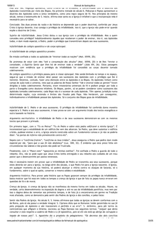 19/08/13 Manual de Apologética
www.padrechrystianshankar.com.br/novo/apologetica-defesa-da-fe/manual-de-apologetica 33/35
Pelo ano 160, Hegesipo apresenta, como critério da fé ortodoxa, a conformidade com a doutrina dos
Apóstolos transmitida por meio dos Bispos. Na primeira metade do século II, Policarpo e Papias apresentam a
doutrina dos Apóstolos como a única verdadeira, como uma regra segura de fé. Nos princípios do mesmo
século, temos o testemunho de S. Inácio. Afirma esse santo eu a Igreja é infalível e que a incorporação nela é
necessária para se salvar.
Conclusão. Das duas provas da razão e da história se depreende que o poder doutrinal, conferido por Jesus
Cristo à Igreja docente, traz consigo o privilégio da infalibilidade, isto é, que a Igreja não pode errar quando
expõe a doutrina de Cristo.
Sujeito da infalibilidade. Jesus Cristo dotou a sua Igreja com o privilégio da infalibilidade. Mas a quem
concedeu este privilégio? Indubitavelmente àqueles que receberam o poder de ensinar, isto é, aos Apóstolos
todos, e dum modo especial, a Pedro, poder e privilégio que transmitiram depois aos seus sucessores.
Infalibilidade do colégio apostólico e do corpo episcopal.
A infalibilidade do colégio apostólico provém:
Da missão confiada a todos os apóstolos de “ensinar todas as nações” (Mat. XXVIII, 20);
Da promessa de estar com eles “até a consumação dos séculos” (Mat. XXVIII, 20) e de lhes “enviar o
consolador, o Espírito Santo que lhes há de ensinar toda a verdade” (João XIV, 26). Estas passagens
mostram com evidência que o privilégio da infalibilidade foi concedido ao corpo docente tomado
coletivamente.
Do colégio apostólico o privilégio passou para à classe episcopal. Não sendo limitada no tempo e no espaço,
segue-se que a missão de ensinar deve passar aos sucessores dos Apóstolos com o privilégio que lhe é
inerente. Devemos, contudo, fazer uma distinção entre os Apóstolos e os Bispos. Os Apóstolos tinham como
campo de ação todo o universo, visto que as palavras de Nosso Senhor “ide e ensinai todas as gentes” foram
dirigidas a todos coletivamente. Portanto, eram missionários universais da fé e podiam pregar por toda a
parte o Evangelho como doutores infalíveis. Os Bispos, porém, só se podem considerar como sucessores dos
Apóstolos tomados coletivamente; cada Bispo não é o sucessor de cada Apóstolo. Têm apenas jurisdição numa
determinada região, cuja extensão e limites são fixados pelo Papa. Não herdaram, por conseguinte,
individualmente a infalibilidade pessoal dos Apóstolos. Só o conjunto dos Bispos goza da infalibilidade.
Infalibilidade de S. Pedro e de seus sucessores. O privilégio da infalibilidade foi conferido duma maneira
especial a S. Pedro e aos seus sucessores. A tese prova-se com um argumento tirado dos textos evangélicos e
outro baseado na história.
Argumento escriturístico. A infalibilidade de Pedro e de seus sucessores demonstram-se com os mesmos
textos que provam o primado.
Em primeiro lugar, com o “Tu es Petrus” “Tu és Pedro e sobre esta pedra edificarei a minha Igreja”. É
incontestável que a estabilidade de um edifício lhe vem dos alicerces. Se Pedro, que deve sustentar o edifício
cristão, pudesse ensinar o erro, a Igreja estaria construída sobre um fundamento ruinoso e já não se poderia
dizer: “as portas do inferno não prevalecerão contra ela”.
Depois com o “confirma fratres”, “confirma os teus irmãos”, Jesus assegurou a Pedro que pedira dum modo
especial por ele, “para que a sua fé não desfaleça” (Luc. XXII, 32). É evidente que esta prece feita em
circunstâncias tão solenes e tão graves não pode ser frustrada.
Finalmente, com o “Pasce oves” “apascenta as minhas ovelhas”. Foi confiada a Pedro a guarda de todo o
rebanho. Ora, não se pode supor que Jesus Cristo tenha entregado o seu rebanho aos cuidados de um mau
pastor que o desencaminhe por pastos venenosos.
Não é necessário insistir em provar que a infalibilidade de Pedro se transmitiu aos seus sucessores, porque
estes deverão ser para a Igreja, na longa série dos séculos, o que Pedro foi para a Igreja nascente. A Igreja,
em qualquer momento da sua história, só poderá alcançar a vitória contra os ataques de Satanás, se o
fundamento, sobre o qual se apóia, conservar a mesma solidez e estabilidade.
Argumento histórico. Para provar pela história que os Papas gozaram sempre do privilégio da infalibilidade,
basta mostrar que foi essa em todos os tempos a crença da Igreja e que de fato os papas nunca erraram em
questões de fé e de moral.
Crença da Igreja. A crença da Igreja não se manifestou da mesma forma em todos os séculos. Houve, na
verdade, certo desenvolvimento na exposição do dogma a até no uso da infalibilidade pontifícia; mas nem por
isso o dogma deixa de remontar aos primeiros tempos, e de fato já o encontramos em germe na Tradição
mais afastada, como se demonstra pelo sentir dos Padres da Igreja e dos concílios, e pelos fatos:
Sentir dos Padres da Igreja. No século II, S. Ireneu afirmava que todas as Igrejas se devem conformas com a
de Roma, pois só ela possui a verdade integral. S. Cipriano dizia que os Romanos "estão garantidos na sua fé
pela pregação do Apóstolo e são inacessíveis à perfídia e ao erro”. S. Jerônimo, para pôr termo às
controvérsias que afligiam o Oriente, escreveu ao Papa Damaso nos seguintes termos: “Julguei que devia
consultar e esta respeito a cadeira de Pedro e a fé Apostólica, pois só em vós está ap abrigo da corrupção o
legado de nossos pais”. S. Agostinho diz a propósito do pelagianismo: “Os decretos dos dois concílios
relativos ao assunto foram submetidos à Sé apostólica; já chegou a resposta, a causa está julgada”, “Roma
 