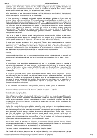 19/08/13 Manual de Apologética
www.padrechrystianshankar.com.br/novo/apologetica-defesa-da-fe/manual-de-apologetica 34/35
relativos ao assunto foram submetidos à Sé apostólica; já chegou a resposta, a causa está julgada”, “Roma
locuta est, causa finita est”. O testemunho de S. Pedro Crisólogo não é menos explícito: “Exortamo-vos,
veneráveis irmão, a receber com docilidade os escritos do Santo Papa da cidade de Roma, porque S. Pedro,
sempre presente na sua sede, oferece a fé verdadeira aos que a procuram”.
Sentir dos concílios. O que fica dito anteriormente acerca do primado do Bispo de Roma, aplica-se com a
mesma propriedade ao reconhecimento de sua infalibilidade.
Os fatos. No século II, o papa Vitor excomungou Teodósio que negava a divindade de Cristo , com uma
sentença dita por todos como definitiva. Zeferino condenou os montanistas, Calisto os sabelianos e, a partir
destas condenações, foram considerados como herejes. Em 417, o papa Inocêncio proscreveu o pelagianismo,
e a Igreja reconheceu o decreto como definitivo. Em 430, o papa Celestino condenou a doutrina de Nestório,
e os Padres do Concílio de Éfeso seguiram a sua opinião. O Concílio de Calcedônia (451) recebeu solenemente
a célebre carta dogmática do papa Leão I a Flaviano, que condenou a heresia de Eutiques, proclamando
unanimemente: “Pedro falou pela boca de Leão”. Do mesmo modo, os Padres do III Concílio de
Constantinopla (680) aclamaram o decreto do papa Agatão que condenava o monotelismo, dizendo: “Pedro
falou pela boca de Agatão”.
Como se vê, já desde os primeiros séculos, a Igreja romana é reconhecida como o centro da fé e como a
norma segura da ortodoxia. Quanto mais avançamos, tanto mais explícitos são os termos que nos manifestam
a universalidade desta crença até chegarmos à definição do dogma pelo concílio Vaticano I.
Os papas nunca erraram nas questões de fé e de moral. É este o ponto mais importante do argumento
histórico. Com efeito, se alguns dos nossos adversários pudessem demonstrar que alguns papas ensinaram e
definiram o erro, a infalibilidade de direito ficaria comprometida. Ora, os historiadores racionalistas e
protestantes julgam encontrar provas desta falibilidade. Os casos principais a que aduzem são o papa Libério
que, segundo eles, caiu no arianismo e o de Honório, que teria ensinado o monotelismo.
Objeções
O caso do papa Libério (352-366). Os historiadores racionalistas acusam o papa Libério de ter assinado uma
proposição de fé ariana ou semi-ariana, para alcançar do imperador Constâncio o favor de voltar a Roma.
Resposta
A. Exposição dos fatos. Recordemos brevemente os fatos. Em 355, o imperador Constâncio, favorável ao
arianismo, ordenara ao papa Libério que assinasse a condenação de Atanásio, bispo de Alexandria, o grande
campeão da fé ortodoxa. Como se recusasse a fazê-lo, foi exilado para Bereia na Trácia, e o arcediago Félix
foi encarregado da Igreja de Roma. Depois de um exílio de três anos aproximadamente, Libério foi restituído
à sua sé (358).
B. Solução da dificuldade. Toda a questão se resume em saber que motivos levaram o imperador a levantar-
lhe a pena de exílio. Há duas opiniões. Uns, seguindo Rufino, Sócrates, Teodoreto e Cassiodoro, afirmam que
o imperador Constâncio pôs termo ao exílio do papa por temor de insurreições do povo romano e do clero,
por causa da grande popularidade do pontífice. Outros, pelo contrário, julgam que o papa obteve o
levantamento da pana, mediante condescendências culpáveis e concessões feitas em matéria de fé..
Respondamos a esta segunda opinião.
Os seus partidários, para fundamentar a sua pretensão, apóiam-se em dois gêneros de testemunhos:
Nos depoimentos dos contemporâneos: S. Atanásio, S. Hilário de Poitiers, S. Jerônimo;
Nas declarações do próprio Libério.
Entre os fragmentos do Opus historicum de S. Hilário, chegaram até nós nove cartas do papa Libério, quatro
das quais datadas do exílio, parecem ser comprometedoras. Com efeito, nestas cartas o papa, para alcançar
o favor declara que condena Atanásio, faz profissão da fé católica formulada em Sirmium e pede aos seus
correspondentes Orientais, em especial a Fortunaciano de Aquileia, que intercedam perante o imperador para
lhe abreviar o exílio.
A estas duas espécies de testemunhos aduzidos pelos adversários, responderam alguns apologistas negando a
autenticidade dos depoimentos dos contemporâneos e rejeitando as cartas do papa Libério como apócrifas.
Mas como não é possível provar que os testemunhos dos contemporâneos e os do próprio papa Libério não
sejam autênticos, devemos aceitar a discussão na hipótese de sua autenticidade. Tudo se reduz a conhecer
qual foi a falta do papa e que fórmula subscreveu; porque quando Libério terminou o exílio havia três
fórmulas ditas de Sirmium. Dentre eles, só a segunda, que declara que a palavra consubstancial deve ser
rejeitada como “estranha à Escritura e ininteligível”, é tida por herética. Ora, comumente se admite que
não foi esta a fórmula que o papa assinou, mas provavelmente a terceira.
Quer se trate, porém, da primeira quer da terceira, os teólogos são unânimes em dizer que essas fórmulas
não são absolutamente heréticas, apesar de terem o grande inconveniente de favorecer o semi-arianismo,
suprimindo a palavra consubstancial da profissão de fé do concílio de Nicéia.
Conclusão. Portanto, ainda na hipótese mais desfavorável, podemos concluir:
Que o papa Libério cometeu apenas um ato de fraqueza condenando, num momento angustioso o grande
Atanásio: fraqueza que Atanásio é o primeiro a desculpar: “Libério, diz este grande doutor, vencido pelos
 