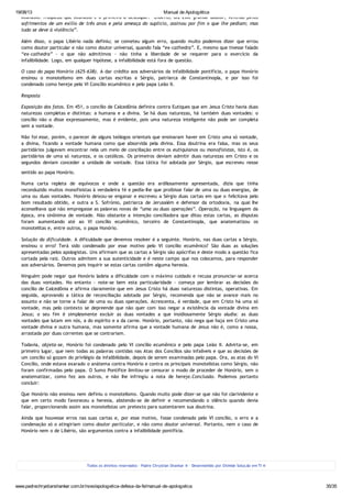 19/08/13 Manual de Apologética
www.padrechrystianshankar.com.br/novo/apologetica-defesa-da-fe/manual-de-apologetica 35/35
Atanásio: fraqueza que Atanásio é o primeiro a desculpar: “Libério, diz este grande doutor, vencido pelos
sofrimentos de um exílio de três anos e pela ameaça do suplício, assinou por fim o que lhe pediam; mas
tudo se deve à violência”.
Além disso, o papa Libério nada definiu; se cometeu algum erro, quando muito podemos dizer que errou
como doutor particular e não como doutor universal, quando fala “ex-cathedra”. E, mesmo que tivesse falado
“ex-cathedra” - o que não admitimos - não tinha a liberdade de se requerer para o exercício da
infalibilidade. Logo, em qualquer hipótese, a infalibilidade está fora de questão.
O caso do papa Honório (625-638). A dar crédito aos adversários da infalibilidade pontifícia, o papa Honório
ensinou o monotelismo em duas cartas escritas a Sérgio, patriarca de Constantinopla, e por isso foi
condenado como hereje pelo VI Concílio ecumênico e pelo papa Leão II.
Resposta
Exposição dos fatos. Em 451, o concílio de Calcedônia definira contra Eutiques que em Jesus Cristo havia duas
naturezas completas e distintas: a humana e a divina. Se há duas naturezas, há também duas vontades: o
concílio não o disse expressamente, mas é evidente, pois uma natureza inteligente não pode ser completa
sem a vontade.
Não foi esse, porém, o parecer de alguns teólogos orientais que ensinaram haver em Cristo uma só vontade,
a divina, ficando a vontade humana como que absorvida pela divina. Essa doutrina era falsa, mas os seus
partidários julgavam encontrar nela um meio de conciliação entre os eutiquianos ou monofisistas, isto é, os
partidários de uma só natureza, e os católicos. Os primeiros deviam admitir duas naturezas em Cristo e os
segundos deviam conceder a unidade de vontade. Essa tática foi adotada por Sérgio, que escreveu nesse
sentido ao papa Honório.
Numa carta repleta de equívocos e onde a questão era ardilosamente apresentada, dizia que tinha
reconduzido muitos monofisistas à verdadeira fé e pedia-lhe que proibisse falar de uma ou duas energias, de
uma ou duas vontades. Honório deixou-se enganar e escreveu a Sérgio duas cartas em que o felicitava pelo
bom resultado obtido, e outra a S. Sofrónio, patriarca de Jerusalém e defensor da ortodoxia, na qual lhe
aconselhava que não empregasse as palavras novas de “uma ou duas operações”. Operação, na linguagem da
época, era sinônima de vontade. Não obstante a intenção conciliadora que ditou estas cartas, as disputas
foram aumentando até ao VI concílio ecumênico, terceiro de Constantinopla, que anatematizou os
monotelitas e, entre outros, o papa Honório.
Solução da dificuldade. A dificuldade que devemos resolver é a seguinte. Honório, nas duas cartas a Sérgio,
ensinou o erro? Terá sido condenado por esse motivo pelo VI concílio ecumênico? São duas as soluções
apresentadas pelos apologistas. Uns afirmam que as cartas a Sérgio são apócrifas e deste modo a questão fica
cortada pela raiz. Outros admitem a sua autenticidade e é neste campo que nos colocamos, para responder
aos adversários. Devemos pois inquirir se estas cartas contêm alguma heresia.
Ninguém pode negar que Honório ladeia a dificuldade com o máximo cuidado e recusa pronunciar-se acerca
das duas vontades. No entanto - note-se bem esta particularidade - começa por lembrar as decisões do
concílio de Calcedônia e afirma claramente que em Jesus Cristo há duas naturezas distintas, operativas. Em
seguida, aprovando a tática de reconciliação adotada por Sérgio, recomenda que não se avance mais no
assunto e não se torne a falar de uma ou duas operações. Acrescenta, é verdade, que em Cristo há uma só
vontade, mas pelo contexto se depreende que não quer com isso negar a existência da vontade divina em
Jesus; o seu fim é simplesmente excluir as duas vontades a que insidiosamente Sérgio aludia: as duas
vontades que lutam em nós, a do espírito e a da carne. Honório, portanto, não nega que haja em Cristo uma
vontade divina e outra humana, mas somente afirma que a vontade humana de Jesus não é, como a nossa,
arrastada por duas correntes que se contrariam.
Todavia, objeta-se, Honório foi condenado pelo VI concílio ecumênico e pelo papa Leão II. Advirta-se, em
primeiro lugar, que nem todas as palavras contidas nas Atas dos Concílios são infalíveis e que as decisões de
um concílio só gozam do privilégio da infalibilidade, depois de serem examinadas pelo papa. Ora, as atas do VI
Concílio, onde estava exarado o anátema contra Honório e contra os principais monotelistas como Sérgio, não
foram confirmadas pelo papa. O Sumo Pontífice limitou-se censurar o modo de proceder de Honório, sem o
anatematizar, como fez aos outros, e não lhe infringiu a nota de hereje.Conclusão. Podemos portanto
concluir:
Que Honório não ensinou nem definiu o monotelismo. Quando muito pode dizer-se que não foi clarividente e
que em certo modo favoreceu a heresia, abstendo-se de definir e recomendando o silêncio quando devia
falar, proporcionando assim aos monotelistas um pretexto para sustentarem sua doutrina.
Ainda que houvesse erros nas suas cartas e, por esse motivo, fosse condenado pelo VI concílio, o erro e a
condenação só o atingiriam como doutor particular, e não como doutor universal. Portanto, nem o caso de
Honório nem o de Libério, são argumentos contra a infalibilidade pontifícia.
Todos os direitos reservados - Padre Chrystian Shankar ® - Desenvolvido por Otimize Solução em TI ®
 