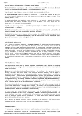 19/08/13 Manual de Apologética
www.padrechrystianshankar.com.br/novo/apologetica-defesa-da-fe/manual-de-apologetica 4/35
O método filosófico ou racional na parte filosófica, onde se trata de comprovar pela razão a existência e a
natureza de Deus e da alma humana, e estabelecer as suas relações;
O método histórico na segunda parte, onde é mister provar historicamente o fato da revelação. O método
histórico tem ainda diversos nomes, segundo o processo que o apologista seguir.
Segundo o ponto de partida que se adotar, há o método ascendente e o descendente.
No método descendente, segue-se o caminho que indicamos no n.o 8: vai da causa ao efeito, de Deus à sua
obra. Remontando às origens do mundo, aduz sucessivamente as provas da tríplice revelação divina:
primitiva, mosaica e cristã.
No método ascendente, segue-se a ordem inversa exposta no n.o 9: vai de efeito à causa, da obra ao autor.
Partindo do fato atual da Igreja, estabelece os títulos que lhe dão direito à nossa crença. Depois disso, falta
apenas ouvir o seu testemunho acerca da revelação.
Segundo a natureza dos argumentos e a importância que o apologista lhe atribui na demonstração, temos: o
método extrínseco e o intrínseco.
O método extrínseco toma este nome, porque o seu ponto de partida é extrínseco, isto é, tomado fora do
homem, e porque se serve quase exclusivamente de critérios extrínsecos.
O método intrínseco, pelo contrário, parte do homem para se elevar até Deus e liga mais importância aos
critérios extrínsecos. Considerando o homem sob o ponto de vista individual e social, este método mostra
que a religião sobrenatural satisfaz os desejos da alma.
Nota: O método da imanência
Com o método intrínseco está relacionado o método da imanência. Os seus defensores tomam como ponto
de partida o pensamento e a ação do homem. O homem, dizem eles, sente um desejo insaciável de
felicidade: tem fome e sede do ideal, do infinito, do divino. Em certas horas de melancolia e tristeza, sente,
como diz Santo Agostinho, uma inquietação que não o deixa sossegar. Estes estados da alma, que são obra da
graça, devem dispor o homem de boa vontade a aceitar a revelação cristã, pois só ela é capaz de saciar o
coração. Desta forma, as aspirações internas e imanentes (do latim in manere, immanens, que reside
dentro), isto é, - conforme a etimologia da palavra - que estão no fundo do nosso ser, provam que a
natureza do homem precisa dum complemento, e que postula (postular = pedir, trazer como conseqüência,
ter necessidade de.), por assim dizer, o sobrenatural, o transcendente, o divino, que a revelação cristã nos
oferece.
Valor dos diferentes métodos
Não vamos discutir aqui o valor dos métodos ascendente e descendente. Basta observar que o método
ascendente apresenta a vantagem de ser menos extenso, mas que por isso mesmo tem o inconveniente de
não ser tão completo.
Que pensar a respeito dos métodos extrínseco, intrínseco e de imanência? É claro que a sua eficácia, e
portanto o seu valor, varia com as épocas e com os estados de espírito daqueles a quem se dirigem. A
apologética, sobretudo quanto ao seu método, pode considerar-se como uma arte. Como o seu objetivo é
convencer o espírito e mover o coração, é natural que empregue os meios mais adaptáveis às condições de
tempo e de pessoas. Portanto, a apologética, ainda que imutável quanto à substância, é contudo muito
variável quanto à forma: os modos de apresentar os motivos de credibilidade, a escolha dos argumentos e a
importância que convém dar a cada um, deixam-se ao talento do apologista. Nenhum desses métodos,
porém, é isento de perigos, se não se conservar nos seus justos limites.
O método extrínseco, levado ao extremo, cai no intelectualismo. Pois, pode facilmente exagerar o valor da
razão, e então parece destruir a liberdade da fé e arrisca-se a não conseguir o seu fim. Porquanto, ainda que
demonstre, a modo de teorema, a existência da revelação divina e que a Igreja Católica é a sua depositária,
nunca acreditaremos nela se não corresponder às nossas aspirações.
Do mesmo modo, se o método intrínseco diminui muito o valor da razão e dá largas à vontade e ao
sentimento da gênese do ato de fé, cai no subjetivismo e fideísmo e também não consegue o seu fim. Com
efeito, não basta mostrar que a revelação cristã se harmoniza com as aspirações do coração humano;
porque, se se omitem as provas históricas que atestam a sua origem divina, sempre poderão os adversários
que a religião católica vale tanto como as outras.
O que dissemos do método intrínseco, aplica-se igualmente ao de imanência. Será talvez excelente
preparação da alma, mas só deixará de ser digno de censura, quando não for exclusivo.
Apologética integral
Por conseguinte, a apologética integral deve reunir os três métodos: extrínseco, intrínseco e de imanência.
Para chegar com mais segurança ao ato de fé, é conveniente preparar a alma pelo método intrínseco, ou pelo
 