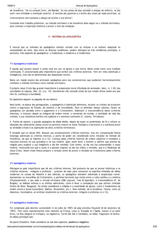 19/08/13 Manual de Apologética
www.padrechrystianshankar.com.br/novo/apologetica-defesa-da-fe/manual-de-apologetica 5/35
Para chegar com mais segurança ao ato de fé, é conveniente preparar a alma pelo método intrínseco, ou pelo
de imanência. “Só no coração livre", diz Blondel, "só nas almas de boa vontade e amigas do silêncio, se faz
ouvir com utilidade a revelação exterior. O sentido das palavras e o brilho dos sinais da nada serviriam, se
interiormente não houvesse o desejo de aceitar a luz divina”.
Concluído este trabalho preliminar, ao método intrínseco e de imanência deve seguir-se o método extrínseco,
para começar a inquirição histórica e provar o fato da revelação.
V - HISTÓRIA DA APOLOGÉTICA
É natural que os métodos da apologética tenham variado com os tempos e se tenham adaptado às
necessidades do meio. Mas entre as diversas tendências, podem distinguir-se três tendências principais, e
portanto, três espécies de apologética: a tradicional, a moderna e a modernista.
1º) Apologética tradicional
É aquela que sempre esteve e ainda está em uso na Igreja e que forma deste modo como uma tradição
continuada. É caracterizada pela importância que atribui aos critérios externos. Tem em vista sobretudo a
inteligência, mas não se desinteressa das disposições morais.
Basta um rápido exame dos principais apologistas para nos convencermos que souberam harmoniosamente
combinar o método intrínseco como método extrínseco.
O próprio Jesus Cristo liga grande importância à preparação moral (Parábola do semeador, Marc. 4, 1-20; dos
convidados às núpcias, Mat. 22, Luc. 14). Geralmente não concede sinais da sua missão divina senão aos que
têm fé, confiança e humildade.
Os Apóstolos seguem as pegadas de seu Mestre.
Mais tarde, na época das perseguições, a apologética é sobretudo defensiva. Acusam os cristãos de acusarem
contra a segurança do Estado, de ateísmo e de imoralidade. Para os defender dessas calúnias, fazem os
apologistas um paralelo entre o paganismo e o Cristianismo. Salientam a transcendência deste (critérios
internos), e invocam depois os milagres de ordem moral: a conversão do mundo, a santidade de vida dos
cristãos, a sua constância heróica nos suplícios e o aumento constante (S. Justino, Tertuliano).
S. Tomás de Aquino, o grande apologista da Idade Média, depois de expor os preâmbulos da fé e refutar as
objeções dos adversários (Suma contra os gentios) mostra na Suma Teológica a harmonia e a coerência entre
as verdades cristãs e as aspirações da alma (critérios intrínsecos).
É verdade que no século XVII, Bussuet usa exclusivamente critérios externos, mas em compensação Pascal
emprega sobretudo os critérios internos, a ponto de poder ser considerado como iniciador do método de
imanência, da que já falamos (n.o 12). Começa pelos critérios internos de ordem subjetiva e considera a
natureza humana na sua grandeza e na sua miséria. Quer assim levar o homem a admitir que precisa da
religião para explicar a sua indigência e dar-lhe remédio. Com efeito, só ela nos faz compreender a nossa
miséria, mostrando-nos que a causa é o pecado original; só ela nos indica o remédio, que é a Redenção de
Jesus Cristo. Deste modo Pascal prepara o coração antes de provar a verdade do Cristianismo pelos critérios
externos.
2º) Apologética moderna
Distingue-se pela importância que dá aos critérios internos. Sob pretexto de que as provas históricas e os
critérios externos - milagres e profecias - carecem de valor para convencer os espíritos imbuídos de idéias
modernas no campo da filosofia e das ciências, os apologistas atendem sobretudo à preparação moral.
Apresentam as maravilhas do Cristianismo, a perfeita harmonia que existe entre o culto católico e a estética
(Chateaubriand), o seu valor e virtude intrínseca (Ollé Laprune, Yves lê Querdec), a transcendência (P. de
Broglie), as belezas íntimas e os efeitos admiráveis, como é levar a consolação aos que sofrem (método
íntimo de Mons. Bougaud). Ou então consideram a religião e a autoridade da Igreja, como o fundamento da
ordem moral e social (Lacordaire, Balfour, Brunetière, etc.). Esse método, de si excelente, ficaria, como já
dissemos, incompletos, se omitisse totalmente os critérios externos: milagres e profecias (n.o 13).
3º) Apologética modernista
Foi condenada pelo decreto Lamentábili (3 de julho de 1907) de pela encíclica Pascendi (8 de setembro de
1907). Tem como representantes mais notáveis na França, Loisy (L´Évangile et l´Église, Autour d´un petit
livre), Le Roy (Dogme et Critique); na Inglaterra, Tyrrel (De Sila a Caribdes); na Itália, Fogazzaro (Il Santo).
As idéias principais são:
Na parte filosófica. Pode considerar-se sob dois aspectos: positivo e negativo.
 