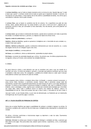 19/08/13 Manual de Apologética
www.padrechrystianshankar.com.br/novo/apologetica-defesa-da-fe/manual-de-apologetica 7/35
Segundo a natureza das verdades que atinge, temos:
A certeza metafísica, que se funda na relação necessária entre os termos do juízo. Quando digo que “o todo
é maior que a parte”, o atributo convém de tal modo ao sujeito que é impossível conceber o contrário. Ao
formularmos um juízo desses, o nosso espírito não só não admite a possibilidade de dúvida, mas afirma que a
contraditória é absurda e não se pode conceber;
A certeza física, que se baseia na constância das leis do universo. Só a experiência nos pode dar esta
certeza. Assim, quando dizemos que “os corpos tendem a cair para o centro da terra”, julgamos que a
proposição contrária é falsa, por contradizer os fatos observados, mas não absurda, pois as leis poderiam ser
de outro modo;
A certeza moral, que se funda no testemunho dos homens, quando este se apresenta com todas as garantias
de verdade. As verdades históricas e, portanto, as religiosas são objeto da certeza moral.
Segundo o modo do conhecimento, a certeza é:
Imediata, direta ou intuitiva, quando se apresenta à inteligência sem o intermédio de outra verdade; ex.:
o todo é maior que a parte;
Mediata, indireta ou discursiva, quando a conhecemos indiretamente por meio do raciocínio; ex.: a soma
dos ângulos internos de um triângulo é igual a dois retos.
Com relação à evidência, a certeza pode ser:
Intrínseca, se a evidência é, direta ou indiretamente, apreendida do próprio objeto;
Extrínseca, se provém da autoridade daquele que a afirma. No primeiro caso, há ciência propriamente dita:
no segundo, crença ou fé moral, como acontece nas verdades históricas.
3. Critério
Em geral chama-se critério o sinal distintivo com que se reconhece uma coisa e que nos impede de a
confundir com outra. O critério da verdade é, portanto, o sinal pelo qual podemos reconhecer que uma coisa
é verdadeira e dela estar certos. Por conseguinte, o problema da verdade reduz-se a saber qual é sinal por
onde podemos conhecer que estamos em posse da verdade.
Foram propostos vários critérios: a revelação divina (Huet, de Bonald), o consenso universal (Lamennais), o
senso comum (Reid, Hamilton), o sentimento (Jacobi). Nenhum deles é admissível, porque todos são
insuficientes e provém duma injustificada desconfiança da razão humana em geral, ou da razão individual em
particular. O critério ou sinal infalível e universal da verdade é a evidência. Mas, que é a evidência? O termo
evidente, como a etimologia o indica, significa que a verdade está revestida duma claridade que a faz brilhar
aos nossos olhos. Desse modo a evidência exerce no espírito uma espécie de violência, coloca-o na
impossibilidade de não ver. Estou certo porque vejo que a coisa é assim, e não pode ser de outro modo; e
vejo que é assim, ou por intuição direta, ou por meio da demonstração, ou finalmente por um testemunho
irrefragável que não me permite julgar o contrário.
ART. II - FALSAS SOLUÇÕES DO PROBLEMA DA CERTEZA
Várias são as escolas filosóficas que negam a possibilidade de conhecer a verdade e repousar na certeza. Só
encaramos o problema sob o ponto de vista da missão que a inteligência deve desempenhar na descoberta da
verdade.
Os céticos, criticistas, positivistas e intuicionistas negam ou deprimem o valor da razão. Examinemos
rapidamente esses sistemas.
Ceticismo. Defendem os céticos que o homem é incapaz de distinguir o verdadeiro do falso, e portanto que
deve abster-se de julgar. Para prova desta tese, aduzem quatro motivos: a ignorância, o erro, a contradição
e o dialelo.
 