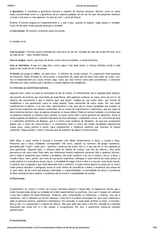 19/08/13 Manual de Apologética
www.padrechrystianshankar.com.br/novo/apologetica-defesa-da-fe/manual-de-apologetica 8/35
A ignorância. É manifesta a ignorância humana a respeito de diversos assuntos. Demais, como as coisas
estão concatenadas entre si, a ignorância de um aspecto qualquer de um ser faz que não possamos conhecer
a fundo e tal como é; não sabemos “le tout de rien”, como diz Pascal.
O erro. O homem engana-se freqüentemente e, o que é pior, quando se engana, julga possuir a verdade.
Como há-de saber então quando alcançou a verdade?
A contradição. Os homens raramente estão de acordo.
A verdade varia:
Com os países. “Curiosa justiça limitada por uma serra ou um rio. Verdade do lado de cá dos Pirineus, erro
do lado de lá!" - disse também Pascal;
Com os tempos. Ações, que hoje são lícitas, eram outrora proibidas, e reciprocamente;
Com os indivíduos. O que um julga bem, outro julga-o mal; Mais ainda; o mesmo indivíduo muda a cada
passo o seu modo de ver e de pensar;
O dialelo (do grego di allêlôn, um pelo outro - é sinônimo de círculo vicioso). É o argumento mais especioso
do ceticismo. Pode formular-se: Para provar o argumento da razão não há outro meio além da razão. Ora,
isso é evidentemente um círculo vicioso; logo, tanto por esse motivo como pelos precedentes, o ceticismo
defende com todo o direito que a dúvida é o estado legítimo da inteligência.
O criticismo ou relativismo kantista.
Segundo Kant, todos os juízos se acomodam às leis da mente. O conhecimento não é regulado pelos objetos;
não provém do exterior por intermédio da experiência. Não podemos conhecer as coisas como são em si. Os
objetos são unicamente o que o espírito quer que sejam: moldam-se, por assim dizer, nas formas da
inteligência e nos pareceriam outro se nosso espírito fosse constituído de outro modo. Por isso nosso
conhecimento é relativo, e só tem valor relativamente a nós, pois são as nossas faculdades que impõem as
suas formas subjetivas aos objetos conhecidos; daí os nomes de subjetivismo e relativismo, que por vezes se
dão à doutrina de Kant. Mas, se apenas atingimos as nossas idéias (Todas as teorias fundadas no princípio que
só podemos conhecer os objetos como existem na nossa mente têm o nome genérico de idealismo. Entre as
várias espécies de idealismo, somente faláramos de duas principais: o idealismo crítico, ou criticismo de Kant
e o idealismo metafísico de Bergson, que é a forma mais moderna de idealismo, do qual nos ocuparemos
depois com o nome de intuicionismo.), é conveniente fazer a crítica das nossas faculdades cognoscitivas
(razão pura, razão prática e juízo), para conhecermos a influência subjetiva que exercem no objeto
conhecido. Daqui provém o nome criticismo que de ordinário de aplica à teoria kantista.
Além disso, a nossa mente é forçada a conceber três idéias fundamentais: a alma, o mundo e Deus.
Pensamos que a estas realidades correspondem três seres, objetos ou númenos (do grego noúmenon,
percebido pelo “noûs”, razão pura - significa a essência dos seres, isto é, o que são em si, em oposição as
suas aparências. Segundo Kant, o númeno pode ser objeto de crença, mas não de ciência.). Mas serão
porventura três seres reais? Para além dos fenômenos haverá realmente númenos? Não o podemos afirmar,
pois a razão é impotente para resolver o problema, não pode conhecer o ser em si mesmo, isto é, a alma, o
mundo e Deus. Kant, porém, por meio de sua teoria engenhosa, distingue a razão teórica da razão prática (a
razão prática é a consciência moral, isto é, a faculdade de julgar entre o bem e o mal por meio da lei moral),
e constrói com a segunda o que tinha destruído com a primeira. A razão teórica ignora as coisas em si, mas a
razão prática descobre a obrigação moral no mais íntimo da consciência e deduz e existência das coisas em
si, quer dizer, da lei moral que postula a liberdade, a responsabilidade, a imortalidade da alma e a existência
de Deus necessária para explicar a existência da lei moral e a possibilidade da sanção.
O Positivismo.
O positivismo (A. Comte e Littré, na França; Hamilton Spencer e Stuart-Mill, na Inglaterra) afirma que a
razão humana pode atingir as verdades de ordem experimental ou positivas, mas que é incapaz de conhecer
o que não é objeto de experimentação. Podemos, pois, compreender os fenômenos, o relativo, mas não a
substância, nem o absoluto (os termos absoluto, coisa em si e númeno empregam-se aqui como sinônimos e
opõe as palavras relativo, aparência e fenômeno). Por exemplo. A razão pode verificar os fatos, e formular-
lhes as leis: é o cognoscível e o objeto de ciência. Mas para além dos fatos e das leis, estende-se o domínio
inacessível das coisas em si e das causas: é incognoscível. Por isso, o positivismo chama-se também
agnosticismo.
O Intuicionismo.
O intuicionismo, - nome que se dá às teorias de Bergson acerca do conhecimento, - provém do relativismo de
 