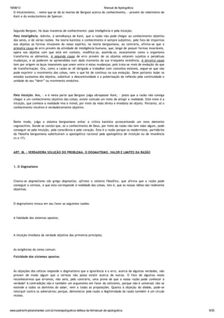19/08/13 Manual de Apologética
www.padrechrystianshankar.com.br/novo/apologetica-defesa-da-fe/manual-de-apologetica 9/35
O intuicionismo, - nome que se dá às teorias de Bergson acerca do conhecimento, - provém do relativismo de
Kant e do evolucionismo de Spencer.
Segundo Bergson, há duas maneiras de conhecimento: pala inteligência e pela intuição:
Pela inteligência. Admite, à semelhança de Kant, que a razão não pode chegar ao conhecimento objetivo
dos seres, e dá várias razões. Na teoria kantista o conhecimento é sempre subjetivo, pelo fato de impormos
aos objetos as formas imutáveis do nosso espírito; na teoria bergsoniana, ao contrário, afirma-se que a
primeira causa de erro provém da atividade de inteligência humana, que, longe de possuir formas invariáveis,
opera nos objetos com que está em contato, modifica-os, assimila-os, exatamente como o organismo
transforma os alimentos. A segunda causa de erro provém de os objetos estarem sujeitos e perpétuas
mudanças, e só poderem se apreendidos num dado momento da sua irrequieta existência. A terceira causa
tem por origem os laços insensíveis que unem entre si estas mudanças; pois trata-se mais de evolução do que
de transformação. Ora, como a razão se vê obrigada a trabalhar com conceitos estáveis, segue-se que não
pode exprimir o movimento das coisas, nem o que há de contínuo na sua evolução. Deve portanto isolar os
estados sucessivos dos objetos, substituir a descontinuidade e a pulverização da reflexão pela continuidade e
unidade do seu “devir” ou movimento evolutivo.
Pela intuição. Mas, - e é nesta parte que Bergson julga ultrapassar Kant, - posto que a razão não consiga
chegar a um conhecimento objetivo das coisas, existe contudo um meio de atingir a realidade. Este meio é a
intuição, que conhece a realidade viva e móvel, por meio da visão direta e imediata do objeto. Portanto, só o
conhecimento intuitivo é verdadeiramente objetivo.
Deste modo, julga o sistema bergsoniano evitar a crítica kantista acrescentando um novo elemento
cognoscitivo. Donde se conclui que, se o conhecimento de Deus, por meio da razão não tem valor algum, pode
conseguir-se pela intuição, pela consciência e pelo coração. Esta é a razão porque os modernistas, partidários
da filosofia bergsoniana substituíram a apologética racional pela apologética de intuição ou de imanência
(n.o 17).
ART. III. - VERDADEIRA SOLUÇÃO DO PROBLEMA. O DOGMATISMO. VALOR E LIMITES DA RAZÃO
1. O Dogmatismo
Chama-se dogmatismo (do grego dogmatizo, afirmo) o sistema filosófico, que afirma que a razão pode
conseguir a certeza, e que esta corresponde à realidade das coisas, isto é, que as nossas idéias são realmente
objetivas.
O dogmatismo invoca em seu favor as seguintes razões:
A falsidade dos sistemas opostos;
A intuição imediata da verdade objetiva dos primeiros princípios;
As exigências do censo comum.
Falsidade dos sistemas opostos.
Às objeções dos céticos responde o dogmatismo que a ignorância e o erro, acerca de algumas verdades, não
provam de modo algum que a certeza não possa existir acerca de outras. O fato de algumas vezes
reconhecermos que erramos, não será, pelo contrário, uma prova de que a nossa razão pode conhecer a
verdade? A contradição não é também um argumento em favor do ceticismo, porque não é universal; não se
estende a todos os domínios do saber, nem a todas as proposições. Quanto à objeção do dialelo, pode-se
retorquir contra os adversários; porque, demonstrar pela razão a ilegitimidade da razão também é um círculo
vicioso.
 