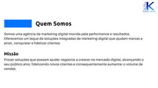 Quem Somos
Somos uma agência de marketing digital movida pela performance e resultados.
Oferecemos um leque de soluções integradas de marketing digital que ajudam marcas a
atrair, conquistar e fidelizar clientes.
Missão
Prover soluções que possam ajudar negócios a crescer no mercado digital, alcançando o
seu público alvo, fidelizando novos clientes e consequentemente aumentar o volume de
vendas.
 