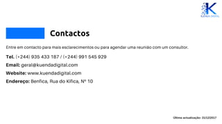 Contactos
Entre em contacto para mais esclarecimentos ou para agendar uma reunião com um consultor.
Tel. (+244) 935 433 187 / (+244) 991 545 929
Email: geral@kuendadigital.com
Website: www.kuendadigital.com
Endereço: Benfica, Rua do Kifica, Nº 10
Última actualização: 31/12/2017
 