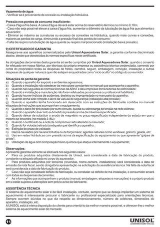 Vazamento de água
- Verificar se é proveniente de conexão ou instalação hidráulica.

Pressão nos pontos de consumo insuficiente:
- Caixa d'água fria baixa. A caixa d'água deverá estar acima do reservatório térmico no mínimo 0,10m;
- Caso não seja possível elevar a caixa d'água fria, aumentar o diâmetro da tubulação de água fria que alimenta o
aquecedor;
- Eliminar ao máximo as curvaturas ou excesso de conexões na hidráulica, quando mais curvas e conexões,
maiores as perdas de carga, diminuindo a pressão final dos pontos de consumo;
- Falta de respiro na tubulação de água quente ou respiro mal posicionado (instalação baixa pressão).

9) CERTIFICADO DE GARANTIA
Assegura-se aos aparelhos comercializados pela Unisol Aquecedores Solar, a garantia conforme discriminado
abaixo, desde que obedecidas às normas específicas neste certificado.

As obrigações decorrentes desta garantia só serão cumpridas por Unisol Aquecedores Solar, quando o conserto
for efetuado em nossa fábrica, por técnicos da própria empresa ou assistência técnica credenciada, correndo por
conta do proprietário todas as despesas de fretes, carretos, seguro, embalagem, remoção, instalação e outras
despesas de qualquer natureza que não estejam enquadradas como “vício oculto” no código do consumidor.

Situações de perda da garantia
a) Quando o aparelho for exposto a ambientes agressivos;
b) Quando a instalação não obedecer às instruções constantes no manual que acompanha o aparelho;
c) Quando não seguidas às normas técnicas da ABNT e das empresas fornecedoras de eletricidade;
d) Quando a instalação e manutenção não forem efetuadas por empresa ou profissional habilitado;
e) Quando houver indícios de acidentes, desleixo ou impropriedade no manuseio do aparelho;
f) Quando tenha sido rompido o lacre da válvula de segurança (instalação alta pressão);
g) Quando o aparelho tenha funcionado em desacordo com as instruções do fabricante contidas no manual/
etiquetas de instruções que acompanham o equipamento;
h) Quando o dano for provocado por curto circuito, queda ou sobrecarga de tensão na rede elétrica;
i) Quando o aparelho tiver sido submetido à pressão acima da máxima especificada;
j) Quando deixar de substituir o anodo de magnésio no prazo especificado independente do estado em que o
mesmo se encontra (no modelo 316L);
k) Quando o certificado ou a nota de compra tiver sido alterado ou rasurado;
l) Quando for violada (retirada) a etiqueta que identifica o aparelho;
m) Extinção do prazo de validade;
n) Danos causados por causos fortuitos ou de força maior, agentes naturais como vendaval, granizo, geada, etc;
o) Uso em redes hidráulicas com pressão acima da especificação do equipamento ou que apresente “golpes de
aríete”;
p) Utilização de água com composição físico-química que ataque internamente o equipamento;

Observações:
A presente garantia somente se efetivará nos seguintes casos:
ü Para os produtos adquiridos diretamente da Unisol, será considerada a data de fabricação do produto,
constante na etiqueta afixada no corpo do aquecedor;
ü Para produtos adquiridos por terceiros (revendas, home-centers, instaladores) será considerada a data de
emissão da nota fiscal, sendo obrigatória apresentação na solicitação da assistência técnica. Na falta da nota fiscal
será considerada a data de fabricação do produto;
ü Caso não seja constatado defeito de fabricação, ou constatar-se defeito de má instalação, o consumidor arcará
com todas as despensas decorrentes;
ü As informações que acompanham o produto (manual, embalagem, etiquetas e marcações) e o próprio produto
em si estão sujeitos a alterações sem prévio aviso do fabricante.

ASSISTÊNCIA TÉCNICA
O sistema de aquecimento solar é de fácil instalação, contudo, sempre que se deseja implantar um sistema de
aquecimento é interessante procurar o fabricante ou profissional especializado para orientações técnicas.
Sempre ocorrem dúvidas no que diz respeito ao dimensionamento, número de coletores, dimensões do
aparelho, instalação, etc.
A UNISOL está à inteira disposição do cliente para orientá-lo da melhor maneira possível, e oferecer-lhe o melhor
sistema de aquecimento solar do mercado.



11
 