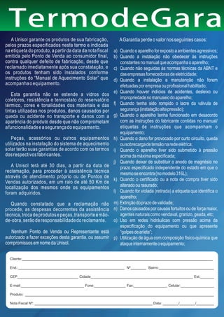 TermodeGaran
   A Unisol garante os produtos de sua fabricação,           A Garantia perde o valor nos seguintes casos:
pelos prazos especificados neste termo e indicada
na etiqueta do produto, a partir da data da nota fiscal   a) Quando o aparelho for exposto a ambientes agressivos;
emitida pelo Ponto de Venda ao consumidor final,          b) Quando a instalação não obedecer às instruções
contra qualquer defeito de fabricação, desde que             constantes no manual que acompanha o aparelho;
reclamado imediatamente após sua constatação, e           c) Quando não seguidas às normas técnicas da ABNT e
os produtos tenham sido instalados conforme                  das empresas fornecedoras de eletricidade;
instruções do “Manual de Aquecimento Solar” que           d) Quando a instalação e manutenção não forem
acompanha o equipamento.                                     efetuadas por empresa ou profissional habilitado;
                                                          e) Quando houver indícios de acidentes, desleixo ou
   Esta garantia não se estende a vidros dos
coletores, resistência e termostato do reservatório          impropriedade no manuseio do aparelho;
térmico, cores e tonalidades dos materiais e das          f) Quando tenha sido rompido o lacre da válvula de
tintas utilizadas nos produtos, danos causados por           segurança (instalação alta pressão);
queda ou acidente no transporte e danos com a             g) Quando o aparelho tenha funcionado em desacordo
aparência do produto desde que não comprometam               com as instruções do fabricante contidas no manual/
a funcionalidade e a segurança do equipamento.               etiquetas de instruções que acompanham o
                                                             equipamento;
    Peças, acessórios ou outros equipamentos              h) Quando o dano for provocado por curto circuito, queda
utilizados na instalação do sistema de aquecimento           ou sobrecarga de tensão na rede elétrica;
solar terão suas garantias de acordo com os termos        i) Quando o aparelho tiver sido submetido à pressão
dos respectivos fabricantes.                                 acima da máxima especificada;
                                                          j) Quando deixar de substituir o anodo de magnésio no
   A Unisol terá até 30 dias, a partir da data de            prazo especificado independente do estado em que o
reclamação, para proceder à assistência técnica              mesmo se encontra (no modelo 316L);
através de atendimento próprio ou de Pontos de
                                                          k) Quando o certificado ou a nota de compra tiver sido
Vendas autorizados, em um raio de até 50 Km de
localização dos mesmos onde os equipamentos                  alterado ou rasurado;
foram adquiridos.                                         l) Quando for violada (retirada) a etiqueta que identifica o
                                                             aparelho;
   Quando constatado que a reclamação não                 m) Extinção do prazo de validade;
procede, as despesas decorrentes da assistência           n) Danos causados por causos fortuitos ou de força maior,
técnica, troca de produtos e peças, transporte e mão-        agentes naturais como vendaval, granizo, geada, etc;
de-obra, serão de responsabilidade do reclamante.         o) Uso em redes hidráulicas com pressão acima da
                                                             especificação do equipamento ou que apresente
   Nenhum Ponto de Venda ou Representante está               “golpes de aríete”;
autorizado a fazer exceções desta garantia, ou assumir    p) Utilização de água com composição físico-química que
compromissos em nome da Unisol.                              ataque internamente o equipamento;

  Cliente:_________________________________________________________________________________________________

  End.:______________________________________________________ Nº________ Bairro:____________________________

  CEP_______________________________ Cidade____________________________________________________ Est._______

  E-mail:________________________________ Fone:________________ Fax:_________________ Celular:_________________

  Produto: ________________________________________________________________________________________________

  Nota Fiscal Nº: ____________________________________________________________ Data: ________/________/_________
 
