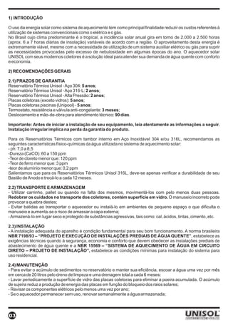 1) INTRODUÇÃO

O uso da energia solar como sistema de aquecimento tem como principal finalidade reduzir os custos referentes à
utilização de sistemas convencionais como o elétrico e o gás.
No Brasil cujo clima predominante é o tropical, a incidência solar anual gira em torno de 2.000 a 2.500 horas
(aprox. 6 a 7 horas diárias de insolação) variáveis de acordo com a região. O aproveitamento desta energia é
extremamente viável, mesmo com a necessidade de utilização de um sistema auxiliar elétrico ou gás para suprir
as necessidades provocadas pelo excesso de nebulosidade em algumas épocas do ano. O aquecedor solar
UNISOL com seus modernos coletores é a solução ideal para atender sua demanda de água quente com conforto
e economia.

2) RECOMENDAÇÕES GERAIS

2.1) PRAZOS DE GARANTIA
Reservatório Térmico Unisol - Aço 304: 5 anos;
Reservatório Térmico Unisol - Aço 316-L: 2 anos;
Reservatório Térmico Unisol - Alta Pressão: 2 anos;
Placas coletoras (exceto vidros): 5 anos;
Placas coletoras piscinas (Unipool) - 5 anos;
Termostato, resistência e válvula anti-congelante: 3 meses;
Deslocamento e mão-de-obra para atendimento técnico: 90 dias.

Importante: Antes de iniciar a instalação de seu equipamento, leia atentamente as informações a seguir.
Instalação irregular implica na perda da garantia do produto.

Para os Reservatórios Térmicos com tambor interno em Aço Inoxidável 304 e/ou 316L, recomendamos as
seguintes características físico-químicas da água utilizada no sistema de aquecimento solar:
- ph: 7,0 a 8,5
-Dureza (CaCO): 60 a 150 ppm
-Teor de cloreto menor que: 120 ppm
-Teor de ferro menor que: 3 ppm
-teor de alumínio menor que: 0,2 ppm
Salientamos que para os Reservatórios Térmicos Unisol 316L, deve-se apenas verificar a durabilidade de seu
Bastão de Anodo e trocá-lo a cada 12 meses.

2.2) TRANSPORTE E ARMAZENAGEM
- Utilizar carrinho, pallet ou quando na falta dos mesmos, movimentá-los com pelo menos duas pessoas.
Redobrar os cuidados no transporte dos coletores, contém superfície em vidro. O manuseio incorreto pode
provocar a quebra destes;
- Evitar batidas ao transportar o aquecedor ou instalá-lo em ambientes de pequeno espaço o que dificulta o
manuseio e aumenta-se o risco de amassar a capa externa;
- Armazená-lo em lugar seco e protegido de substâncias agressivas, tais como: cal, ácidos, tintas, cimento, etc.

2.3) INSTALAÇÃO
- A instalação adequada do aparelho é condição fundamental para seu bom funcionamento. A norma brasileira
NBR 7198/93 – “PROJETO E EXECUÇÃO DE INSTALAÇÕES PREDIAIS DE ÁGUA QUENTE”, estabelece as
exigências técnicas quando à segurança, economia e conforto que devem obedecer as instalações prediais de
abastecimento de água quente e a NBR 15569 – “SISTEMA DE AQUECIMENTO DE ÁGUA EM CIRCUITO
DIRETO – PROJETO DE INSTALAÇÃO”, estabelece as condições mínimas para instalação do sistema para
uso residencial.

2.4) MANUTENÇÃO
- Para evitar o acúmulo de sedimentos no reservatório e manter sua eficiência, escoar a água uma vez por mês
em cerca de 20 litros pelo dreno de limpeza e uma drenagem total a cada 6 meses:
- Lavar periodicamente a superfície de vidro das placas coletoras para eliminar a poeira acumulada. O acúmulo
de sujeira reduz a produção de energia das placas em função do bloqueio dos raios solares;
- Revisar os componentes elétricos pelo menos uma vez por ano;
- Se o aquecedor permanecer sem uso, renovar semanalmente a água armazenada;




03
 