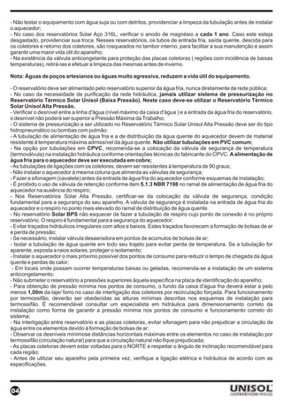 - Não testar o equipamento com água suja ou com detritos, providenciar a limpeza da tubulação antes de instalar
o aquecedor;
- No caso dos reservatórios Solar Aço 316L, verificar o anodo de magnésio a cada 1 ano. Caso este esteja
desgastado, providenciar sua troca. Nesses reservatórios, os tubos de entrada fria, saída quente, descida para
os coletores e retorno dos coletores, são rosqueados no tambor interno, para facilitar a sua manutenção e assim
garantir uma maior vida útil do aparelho;
- Na existência da válvula anticongelante para proteção das placas coletoras ( regiões com incidência de baixas
temperaturas), retirá-las e efetuar a limpeza das mesmas antes de inverno.

Nota: Águas de poços artesianos ou águas muito agressiva, reduzem a vida útil do equipamento.

- O reservatório deve ser alimentado pelo reservatório superior da água fria, nunca diretamente de rede pública;
- No caso da necessidade de purificação da rede hidráulica, jamais utilizar sistema de pressurização no
Reservatório Térmico Solar Unisol (Baixa Pressão). Neste caso deve-se utilizar o Reservatório Térmico
Solar Unisol Alta Pressão.
- Verificar o desnível entre a linha d'água (nível máximo da caixa d'água ) e a entrada da água fria do reservatório,
o desnível não poderá ser superior a Pressão Máxima da Trabalho;
- O sistema de pressurização a ser utilizado no Reservatório Térmico Solar Unisol Alta Pressão deve ser do tipo
hidropneumático ou bombas com pulmão:
- A tubulação de alimentação de água fria e a de distribuição da água quente do aquecedor devem de material
resistente à temperatura máxima admissível da água quente. Não utilizar tubulações em PVC comum;
- Na opção por tubulações em CPVC, recomenda-se a colocação da válvula de segurança de temperatura
(termoválvula) na instalação hidráulica conforme orientações técnicas do fabricante do CPVC. A alimentação de
água fria para o aquecedor deve ser executada em cobre;
- As tubulações de ligações com os coletores, devem ser resistentes à temperatura de 90 graus;
- Não instalar o aquecedor à mesma coluna que alimenta as válvulas de segurança;
- Fazer a sifonagem (cavalete) antes da entrada de água fria do aquecedor conforme esquemas de instalação;
- É proibido o uso de válvula de retenção conforme item 5.1.3 NBR 7198 no ramal de alimentação de água fria do
aquecedor na ausência do respiro;
- Nos Reservatórios Solar Alta Pressão, certificar-se da colocação da válvula de segurança, condição
fundamental para a segurança do seu aparelho. A válvula de segurança é instalada na entrada de água fria do
aquecedor e o respiro no ponto mais elevado do ramal de distribuição de água quente.
- No reservatório Solar BPS não esquecer de fazer a tubulação de respiro cujo ponto de conexão é no próprio
reservatório. O respiro é fundamental para a segurança do aquecedor;
- Evitar traçados hidráulicos irregulares com altos e baixos. Estes traçados favorecem a formação de bolsas de ar
e perda de pressão;
- Se necessário, instalar válvula desaeradora em pontos de acúmulos de bolsas de ar;
- Isolar a tubulação de água quente em todo seu trajeto para evitar perda de temperatura. Se a tubulação for
aparente, exposta a raios solares, proteger o isolamento;
- Instalar o aquecedor o mais próximo possível dos pontos de consumo para reduzir o tempo de chegada da água
quente e perdas de calor;
 - Em locais onde possam ocorrer temperaturas baixas ou geladas, recomenda-se a instalação de um sistema
anticongelamento;
- Não submeter o reservatório a pressões superiores àquela específica na placa de identificação do aparelho;
- Para obtenção de pressão mínima nos pontos de consumo, o fundo da caixa d'água fria deverá estar a pelo
menos 1,00m da laje/ forro no caso de interligação dos coletores por recirculação forçada. Para funcionamento
por termossifão, deverão ser obedecidas as alturas mínimas descritas nos esquemas de instalação para
termossifão. É recomendável consultar um especialista em hidráulica para dimensionamento correto da
instalação como forma de garantir a pressão mínima nos pontos de consumo e funcionamento correto do
sistema;
- Na interligação entre reservatório e as placas coletoras, evitar sifonagem para não prejudicar a circulação de
água entre os elementos devido à formação de bolsas de ar;
- Observar os desníveis mínimose distâncias horizontais máximas entre os elementos no caso de instalação por
termossifão (circulação natural) para que a circulação natural não fique prejudicada;
- As placas coletoras devem estar voltadas para o NORTE e respeitar o ângulo de inclinação recomendável para
cada região;
- Antes de utilizar seu aparelho pela primeira vez, verifique a ligação elétrica e hidráulica de acordo com as
especificações.




04
 