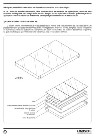 Não ligar a parte elétrica sem antes verificar se o reservatório está cheio d'água.

NOTA: Antes de encher o aquecedor, abra primeiro todas as torneiras de água quente, inclusive a do
chuveiro. Em seguida, abra o registro de entrada de água fria do aquecedor. À medida que começar a sair
água pelas torneiras, fechá-las lentamente. Esta operação visa eliminar o ar da tubulação.


3) COMPONENTES DO SISTEMA SOLAR

    O coletor solar é o elemento ativo do aquecedor solar. Nele é feito o aquecimento da água através de um
processo simples que pode ser assim resumido: a radiação solar atravessa o vidro, atingindo a placa enegrecida
de alumínio ou cobre que a absorve e a transforma em calor, conduzindo-a até os tubos de cobre da serpentina,
na qual circula a água que retira esse calor e o carrega para o reservatório térmico.




               coletor




                                      vidro

     chapa enegrecida de alumínio ou cobre
              serpentina de tubos de cobre
                                  (8 tubos)
                           isolante térmico
                               (lã de vidro)
                         caixa de alumínio




05
 