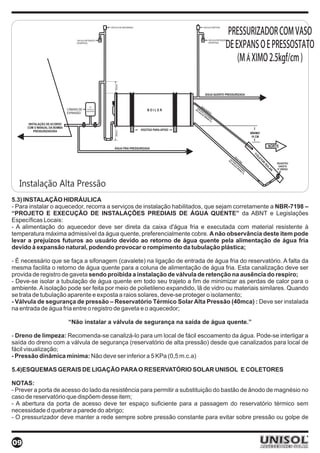 PRESSURIZADOR COM VASO
                                                          VÁLVULA DE SEGURANÇA        VÁLVULA VENTOSA




                                                                                                         DE EXPANSÃO E PRESSOSTATO
                                   VÁLVULA RETENÇÃO                                       VÁLVULA RETENÇÃO
                                   (INVERTIDA)                                            (INVERTIDA)




                                                                                                             (MÁXIMO 2.5kgf/cm²)




                                                              30cm
                                                                                       ÁGUA QUENTE PRESSURIZADA


                                                4%
                              CÂMARA DE     volume do
                                           reservatório
                              EXPANSÃO


       INSTALAÇÃO DE ACORDO
      COM O MANUAL DA BOMBA
          PRESSURIZADORA
                                                              50cm




                                                                                                                  MÍNIMO
                                                                                                                  10 CM


                                                             ÁGUA FRIA PRESSURIZADA




  Instalação Alta Pressão
5.3) INSTALAÇÃO HIDRÁULICA
- Para instalar o aquecedor, recorra a serviços de instalação habilitados, que sejam corretamente a NBR-7198 –
“PROJETO E EXECUÇÃO DE INSTALAÇÕES PREDIAIS DE ÁGUA QUENTE” da ABNT e Legislações
Específicas Locais:
- A alimentação do aquecedor deve ser direta da caixa d'água fria e executada com material resistente à
temperatura máxima admissível da água quente, preferencialmente cobre. A não observância deste item pode
levar a prejuízos futuros ao usuário devido ao retorno de água quente pela alimentação de água fria
devido à expansão natural, podendo provocar o rompimento da tubulação plástica;

- É necessário que se faça a sifonagem (cavalete) na ligação de entrada de água fria do reservatório. A falta da
mesma facilita o retorno de água quente para a coluna de alimentação de água fria. Esta canalização deve ser
provida de registro de gaveta sendo proibida a instalação de válvula de retenção na ausência do respiro;
- Deve-se isolar a tubulação de água quente em todo seu trajeto a fim de minimizar as perdas de calor para o
ambiente. A isolação pode ser feita por meio de polietileno expandido, lã de vidro ou materiais similares. Quando
se trata de tubulação aparente e exposta a raios solares, deve-se proteger o isolamento;
- Válvula de segurança de pressão – Reservatório Térmico Solar Alta Pressão (40mca) : Deve ser instalada
na entrada de água fria entre o registro de gaveta e o aquecedor;

                              “Não instalar a válvula de segurança na saída de água quente.”

- Dreno de limpeza: Recomenda-se canalizá-lo para um local de fácil escoamento da água. Pode-se interligar a
saída do dreno com a válvula de segurança (reservatório de alta pressão) desde que canalizados para local de
fácil visualização;
- Pressão dinâmica mínima: Não deve ser inferior a 5 KPa (0,5 m.c.a)

5.4)ESQUEMAS GERAIS DE LIGAÇÃO PARA O RESERVATÓRIO SOLAR UNISOL E COLETORES

NOTAS:
- Prever a porta de acesso do lado da resistência para permitir a substituição do bastão de ânodo de magnésio no
caso de reservatório que dispõem desse item;
- A abertura da porta de acesso deve ter espaço suficiente para a passagem do reservatório térmico sem
necessidade d quebrar a parede do abrigo;
- O pressurizador deve manter a rede sempre sobre pressão constante para evitar sobre pressão ou golpe de



09
 