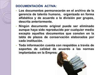 DOCUMENTACIÓN ACTIVA:
 Los documentos permanecerán en el archivo de la
gerencia de talento humano, organizada en forma
alfabética y de acuerdo a la división por grupos,
descrita anteriormente.
 Ningún documento original puede ser eliminado
aunque haya sido reproducido por cualquier medio
excepto aquellos documentos que consten en la
tabla de plazos de conservación elaborados por
cada institución.
 Toda información cuenta con respaldos a través de
soportes de calidad de acuerdo a las normas
implantadas en la Empresa.
 