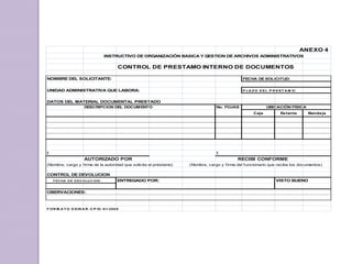 ANEXO 4
INSTRUCTIVO DE ORGANIZACIÓN BASICA Y GESTION DE ARCHIVOS ADMINISTRATIVOS
CONTROL DE PRESTAMO INTERNO DE DOCUMENTOS
NOMBRE DEL SOLICITANTE: FECHA DE SOLICITUD:
UNIDAD ADMINISTRATIVA QUE LABORA: P LA Z O D EL P R EST A M O:
DATOS DEL MATERIAL DOCUMENTAL PRESTADO
DESCRIPCION DEL DOCUMENTO No. FOJAS
Caja Estante Bandeja
f. f.
AUTORIZADO POR RECIBI CONFORME
(Nombre, cargo y firma de la autoridad que solicita el préstamo) (Nombre, cargo y firma del funcionario que recibe los documentos)
CONTROL DE DEVOLUCION
F EC HA D E D EV OLU C ION : ENTREGADO POR: VISTO BUENO
OBERVACIONES:
F OR M A T O D SIN A R -C P ID -01-2005
UBICACIÓN FISICA
 