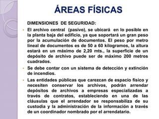 ÁREAS FÍSICAS
DIMENSIONES DE SEGURIDAD:
 El archivo central (pasivo), se ubicará en lo posible en
la planta baja del edificio, ya que soportará un gran peso
por la acumulación de documentos. El peso por metro
lineal de documentos es de 50 a 60 kilogramos, la altura
estará en un máximo de 2,20 mts., la superficie de un
depósito de archivo puede ser de máximo 200 metros
cuadrados.
 Se debe contar con un sistema de detección y extinción
de incendios.
 Las entidades públicas que carezcan de espacio físico y
necesiten conservar los archivos, podrán arrendar
depósitos de archivos a empresas especializadas a
través de contratos, estableciendo en una de las
cláusulas que el arrendador se responsabiliza de su
custodia y la administración de la información a través
de un coordinador nombrado por el arrendatario.
 