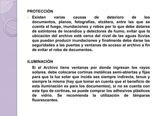 PROTECCIÓN
 Existen varias causas de deterioro de los
documentos, planos, fotografías, etcétera, entre las que se
cuenta el fuego, inundaciones y robos por lo que debe dotarse
de extintores de incendios y detectores de humo, evitar que la
ubicación del archivo esté cerca del nivel de las aguas lluvias
que puedan producir inundaciones y finalmente debe darse las
seguridades a las puertas y ventanas de acceso al archivo a fin
de evitar el robo de documentos.
ILUMINACIÓN
Si el Archivo tiene ventanas por donde ingresan los rayos
solares, debe colocarse cortinas metálicas semi-abiertas y fijas
para que la luz solar que incida sea siempre indirecta, tenue y
siempre la misma (hay que tomar en cuenta que el beneficio de
esta iluminación es para los documentos), si no se cuenta con
este tipo de cortinas, se puede comprar los adhesivos plásticos
de vidrio. Se recomienda la utilización de lámparas
fluorescentes.
 