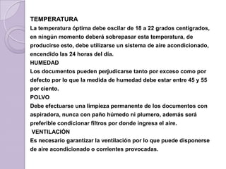 TEMPERATURA
La temperatura óptima debe oscilar de 18 a 22 grados centígrados,
en ningún momento deberá sobrepasar esta temperatura, de
producirse esto, debe utilizarse un sistema de aire acondicionado,
encendido las 24 horas del día.
HUMEDAD
Los documentos pueden perjudicarse tanto por exceso como por
defecto por lo que la medida de humedad debe estar entre 45 y 55
por ciento.
POLVO
Debe efectuarse una limpieza permanente de los documentos con
aspiradora, nunca con paño húmedo ni plumero, además será
preferible condicionar filtros por donde ingresa el aire.
VENTILACIÓN
Es necesario garantizar la ventilación por lo que puede disponerse
de aire acondicionado o corrientes provocadas.
 