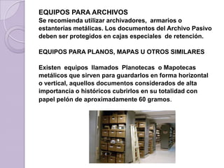 EQUIPOS PARA ARCHIVOS
Se recomienda utilizar archivadores, armarios o
estanterías metálicas. Los documentos del Archivo Pasivo
deben ser protegidos en cajas especiales de retención.
EQUIPOS PARA PLANOS, MAPAS U OTROS SIMILARES
Existen equipos llamados Planotecas o Mapotecas
metálicos que sirven para guardarlos en forma horizontal
o vertical, aquellos documentos considerados de alta
importancia o históricos cubrirlos en su totalidad con
papel pelón de aproximadamente 60 gramos.
 