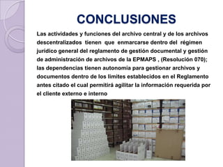 CONCLUSIONES
Las actividades y funciones del archivo central y de los archivos
descentralizados tienen que enmarcarse dentro del régimen
jurídico general del reglamento de gestión documental y gestión
de administración de archivos de la EPMAPS , (Resolución 070);
las dependencias tienen autonomía para gestionar archivos y
documentos dentro de los limites establecidos en el Reglamento
antes citado el cual permitirá agilitar la información requerida por
el cliente externo e interno
 