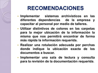 RECOMENDACIONES
 Implementar sistemas archivísticos en las
diferentes dependencias de la empresa y
capacitar al personal por medio de talleres.
 Utilizar distintivos de colores en las carpetas
para la mejor ubicación de la información la
misma que nos permitirá encontrar de forma
más rápida la información requerida.
 Realizar una rotulación adecuada por perchas
donde indique la ubicación exacta de los
documentos a buscar.
 Implementar una sala de lectura y consulta
para la revisión de la documentación requerida.
 