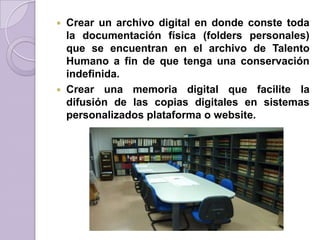  Crear un archivo digital en donde conste toda
la documentación física (folders personales)
que se encuentran en el archivo de Talento
Humano a fin de que tenga una conservación
indefinida.
 Crear una memoria digital que facilite la
difusión de las copias digitales en sistemas
personalizados plataforma o website.
 