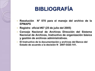 BIBLIOGRAFÍA
 Resolución N° 070 para el manejo del archivo de la
EPMAPS
 Registro oficial #67 (25 de julio del 2005)
 Concejo Nacional de Archivos Dirección del Sistema
Nacional de Archivos, Instructivo de organización básica
y gestión de archivos administrativos.
 El Instructivo de la documentación y archivos del Banco del
Estado de acuerdo a la decisión N 2007-GGE-141.
 