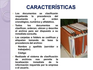 CARACTERÍSTICAS
 Los documentos se clasificarán
respetando la procedencia del
documento y el orden
cronológico, numérico y alfabético.
 Todos los documentos se
clasifican, ordenan, ubican y describe
el archivo para ser dispuesto a su
inmediata consulta.
 Las carpetas o folders se codifican y
etiquetan tomando de base la
procedencia del archivo:
◦ Nombre y apellido (servidor o
trabajador).
◦ Código
 Realizado el sistema de clasificación
de archivos nos permite la
localización inmediata de la
información requerida por la empresa
o el usuario.
 