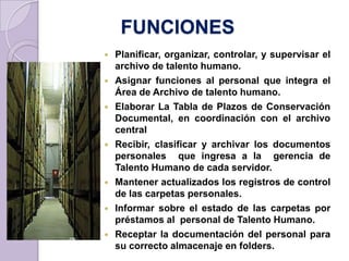 FUNCIONES
 Planificar, organizar, controlar, y supervisar el
archivo de talento humano.
 Asignar funciones al personal que integra el
Área de Archivo de talento humano.
 Elaborar La Tabla de Plazos de Conservación
Documental, en coordinación con el archivo
central
 Recibir, clasificar y archivar los documentos
personales que ingresa a la gerencia de
Talento Humano de cada servidor.
 Mantener actualizados los registros de control
de las carpetas personales.
 Informar sobre el estado de las carpetas por
préstamos al personal de Talento Humano.
 Receptar la documentación del personal para
su correcto almacenaje en folders.
 
