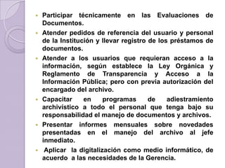  Participar técnicamente en las Evaluaciones de
Documentos.
 Atender pedidos de referencia del usuario y personal
de la Institución y llevar registro de los préstamos de
documentos.
 Atender a los usuarios que requieran acceso a la
información, según establece la Ley Orgánica y
Reglamento de Transparencia y Acceso a la
Información Pública; pero con previa autorización del
encargado del archivo.
 Capacitar en programas de adiestramiento
archivístico a todo el personal que tenga bajo su
responsabilidad el manejo de documentos y archivos.
 Presentar informes mensuales sobre novedades
presentadas en el manejo del archivo al jefe
inmediato.
 Aplicar la digitalización como medio informático, de
acuerdo a las necesidades de la Gerencia.
 