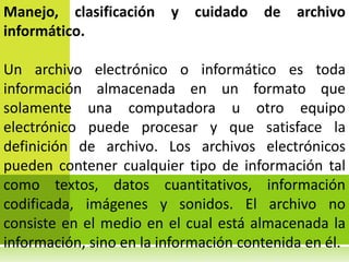 Manejo, clasificación    y   cuidado   de   archivo
informático.

Un archivo electrónico o informático es toda
información almacenada en un formato que
solamente una computadora u otro equipo
electrónico puede procesar y que satisface la
definición de archivo. Los archivos electrónicos
pueden contener cualquier tipo de información tal
como textos, datos cuantitativos, información
codificada, imágenes y sonidos. El archivo no
consiste en el medio en el cual está almacenada la
información, sino en la información contenida en él.
 
