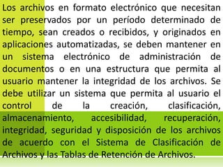Los archivos en formato electrónico que necesitan
ser preservados por un período determinado de
tiempo, sean creados o recibidos, y originados en
aplicaciones automatizadas, se deben mantener en
un sistema electrónico de administración de
documentos o en una estructura que permita al
usuario mantener la integridad de los archivos. Se
debe utilizar un sistema que permita al usuario el
control      de     la     creación,    clasificación,
almacenamiento,        accesibilidad,  recuperación,
integridad, seguridad y disposición de los archivos
de acuerdo con el Sistema de Clasificación de
Archivos y las Tablas de Retención de Archivos.
 