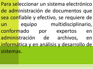 Para seleccionar un sistema electrónico
de administración de documentos que
sea confiable y efectivo, se requiere de
un       equipo       multidisciplinario,
conformado       por     expertos      en
administración de archivos, en
informática y en análisis y desarrollo de
sistemas.
 