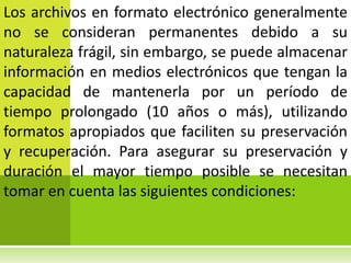 Los archivos en formato electrónico generalmente
no se consideran permanentes debido a su
naturaleza frágil, sin embargo, se puede almacenar
información en medios electrónicos que tengan la
capacidad de mantenerla por un período de
tiempo prolongado (10 años o más), utilizando
formatos apropiados que faciliten su preservación
y recuperación. Para asegurar su preservación y
duración el mayor tiempo posible se necesitan
tomar en cuenta las siguientes condiciones:
 